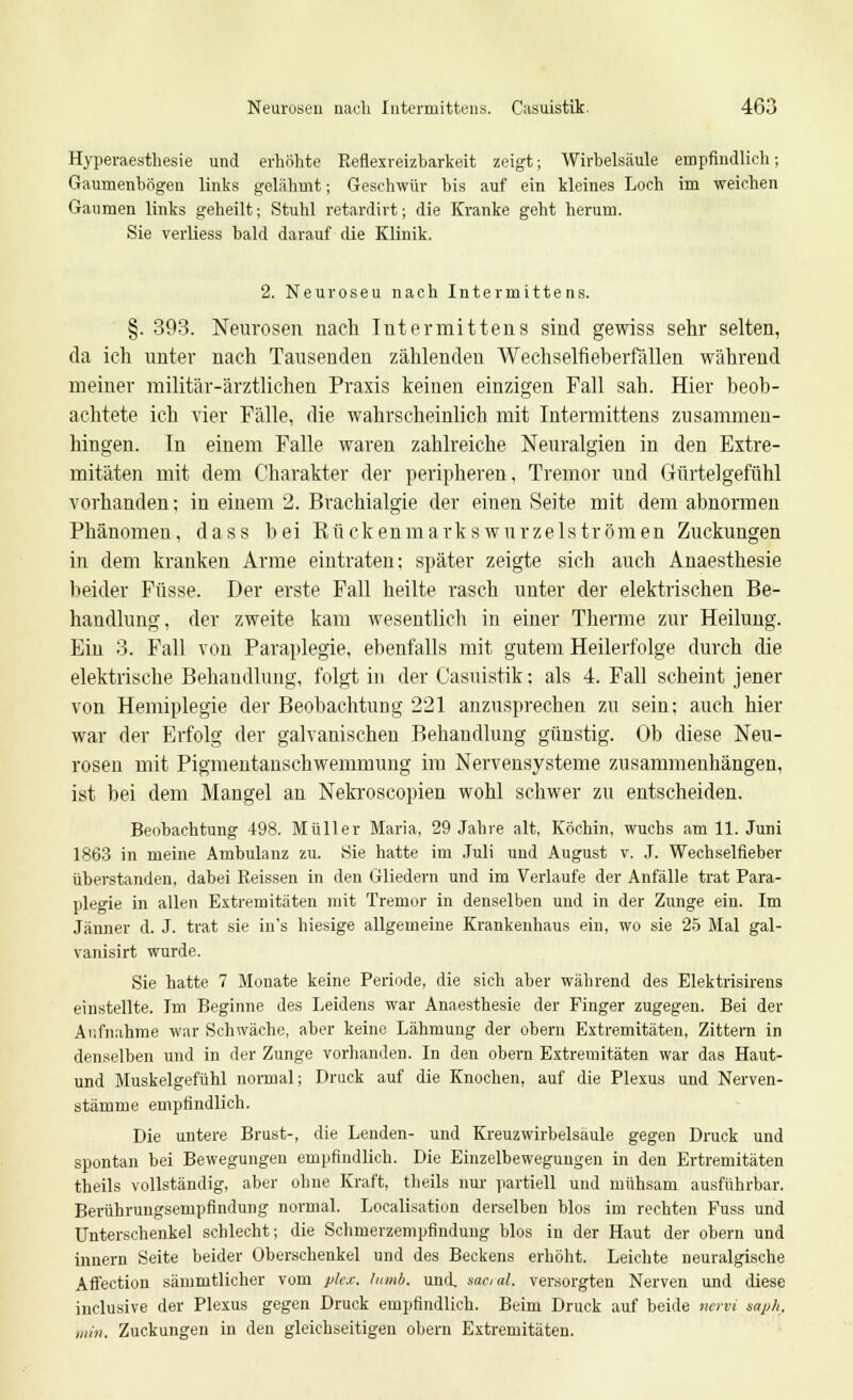 Hyperaesthesie und erhöhte Reflexreizbarkeit zeigt; Wirbelsäule empfindlich; Gaumenbögen links gelähmt; Geschwür bis auf ein kleines Loch im weichen Gaumen links geheilt; Stuhl retardirt; die Kranke geht herum. Sie verliess bald darauf die Klinik. 2. Neuroseu nach Intermittens. §. 393. Neurosen nach Intermittens sind gewiss sehr selten, da ich unter nach Tausenden zählenden Wechselfieberiallen während meiner militär-ärztlichen Praxis keinen einzigen Fall sah. Hier beob- achtete ich vier Fälle, die wahrscheinlich mit Intermittens zusammen- hingen. In einem Falle waren zahlreiche Neuralgien in den Extre- mitäten mit dem Charakter der peripheren, Tremor und Gürtelgefühl vorhanden; in einem 2. Brachialgie der einen Seite mit dem abnormen Phänomeu, dass bei Kückenmarks wurzelströmen Zuckungen in dem kranken Arme eintraten: später zeigte sich auch Anaesthesie beider Füsse. Der erste Fall heilte rasch unter der elektrischen Be- handlung, der zweite kam wesentlich in einer Therme zur Heilung. Ein 3. Fall von Paraplegie, ebenfalls mit gutem Heilerfolge durch die elektrische Behandlung, folgt in der Casuistik; als 4. Fall scheint jener von Hemiplegie der Beobachtung 221 anzusprechen zu sein; auch hier war der Erfolg der galvanischen Behandlung günstig. Ob diese Neu- rosen mit Pigmentanschwemmung im Nervensysteme zusammenhängen, ist bei dem Mangel an Nekroscopien wohl schwer zu entscheiden. Beobachtung 498. Müller Maria, 29 Jahre alt, Köchin, wuchs am 11. Juni 1863 in meine Ambulanz zu. Sie hatte im Juli und August v. J. Wechselfieber überstanden, dabei Keissen in den Gliedern und im Verlaufe der Anfälle trat Para- plegie in allen Extremitäten mit Tremor in denselben und in der Zunge ein. Im Jänner d. J. trat sie in*s hiesige allgemeine Krankenhaus ein, wo sie 25 Mal gal- vanisirt wurde. Sie hatte 7 Monate keine Periode, die sich aber während des Elektrisirens einstellte. Im Beginne des Leidens war Anaesthesie der Finger zugegen. Bei der Aufnahme war Schwäche, aber keine Lähmung der obern Extremitäten, Zittern in denselben und in der Zunge vorhanden. In den obern Extremitäten war das Haut- und Muskelgefühl normal; Druck auf die Knochen, auf die Plexus und Nerven- stämme empfindlich. Die untere Brust-, die Lenden- und Kreuz Wirbelsäule gegen Druck und spontan bei Bewegungen empfindlich. Die Einzelbewegungen in den Ertremitäten theils vollständig, aber ohne Kraft, theils nur partiell und mühsam ausführbar. Berührungsempfindung normal. Localisation derselben Mos im rechten Fuss und Unterschenkel schlecht; die Schmerzempfindung blos in der Haut der obern und innern Seite beider Oberschenkel und des Beckens erhöht. Leichte neuralgische Affection sämmtlicher vom plex. lumb. und. social, versorgten Nerven und diese inclusive der Plexus gegen Druck empfindlich. Beim Druck auf beide nervi saph, min. Zuckungen in den gleichseitigen obern Extremitäten.