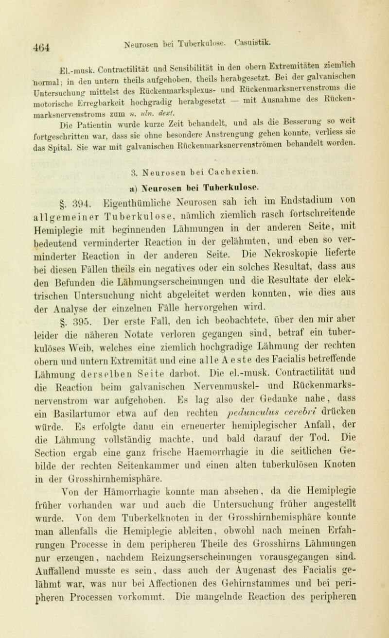 aca Nenrosen bei Tuberkulose. Casuistik. El -musk Contractilität und Sensibilität in den obcm Extremitäten ziemlich normal- in den untern theils aufgehoben, theils herabgesetzt. Bei der galvanischen Untersuchung mittelst des Rückenmarkspiexus- und Rückenniarksncrvenstroms die motorische Erregbarkeit hochgradig herabgesetzt - mit Ausnahme des Rueken- macksnervenstroms zum n. uln. dext. Die Patientin wurde kurze Zeit behandelt, und als die Besserung so weit fortgeschritten war. dass sie ohne besondere Anstrengung gehen konnte, verliestl sie das Spital. Sie war mit galvanischen Kückenmarksnervenströnien behandelt worden. 8. Neurosen bei Cachexien. ui Neurosen bei Tuberkulose. §. :>94. Kigenthümliche Neurosen sali ich im Endstadium von al 1 gerneiner Tuberkulose, nämlich ziemlieh rasch fortschreitende Hemiplegie mit beginnenden Lähmungen in der anderen Seite, mit bedeutend verminderter Reaction in der gelähmten, und eben so ver- minderter Reaction in der anderen Seite. Die Nekroskopie lieferte bei diesen Fällen theils ein negatives oder ein solches Resultat, dass aus den Befunden die Lahmungserscheinungen und die Resultate der elek- trischen Untersuchung nicht abgeleitet werden konnten, wie dies aus der Analyse der einzelnen Fälle hervorgehen wird. £. 395. Der erste Fall, den ich beobachtete, ober den mir aber leider die näheren Notate verloren gegangen sind, betraf ein tuber- kulöses Weib, welches eine ziemlich hochgradige Lähmung der rechten Obern und untern Extremität und eine alle Aeste des Facialis betreffende Lähmung derselben Seite darbot. Die el.-musk. Contractilität und die Reaction beim galvanischen Nervenmuskel- und Rückenmarks- nervenstrom war aufgehoben. Es lag also der Gedanke nahe, dass ein Basilartumor etwa auf den reihten pcdunculus cerebri drücken würde. Es erfolgte dann ein erneuerter hemiplegischer Anfall, der die Lähmung vollständig machte, und bald darauf der Tod. Die Sectiou ergab eine ganz frische Haemorrhagie in die seitlichen Ge- bilde der rechten Seitenkammer und einen alteu tuberkulösen Knoten in der (irosshirnhemisphäre. Von der Hämorrhagie konnte mau absehen, da die Hemiplegie früher vorhanden war und auch die Untersuchung früher angestellt wurde. Von dem Tuberkelknoten in der (Trosshirnhemisphäre konnte man allenfalls die Hemiplegie ableiten, obwohl nach meinen Erfah- rungen Processe in dem peripheren Theile des Grosshirns Lähmungen nur erzeugen, nachdem Reizungserscheinungen vorausgegangen sind. Auffallend musste es sein, dass auch der Augenast des Facialis ge- lähmt war, was nur bei Aft'ectionen des Gehirnstammes und bei peri- pheren Processen vorkommt. Die mangelnde Reaction des peripheren