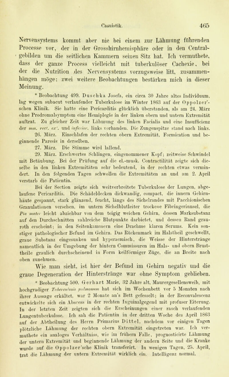 Nervensystems kommt aber nie bei einem zur Lähmung führenden Processe vor, der in der Grosshirnhemisphäre oder in den Central?- gebilden um die seitlichen Kammern seinen Sitz hat. Ich vermuthete, dass der ganze Process vielleicht mit tuberkulöser Cachexie, bei der die Nutritiou des Nervensystems vorzugsweise litt, zusammen- hängen möge; zwei weitere Beobachtungen bestärken mich in dieser Meinung. * Beobachtung 499. Duschka Josefa, ein circa 30 Jahre altes Individuum, lag wegen subacut verlaufender Tuberkulose im Winter 1863 auf der Oppolzer'- schen Klinik. Sie hatte eine Pericarditis glücklich überstanden, als am 24. März ohne Prodromalsymptom eine Hemiplegie in der linken obern und untern Extremität auftrat. Zu gleicher Zeit war Lähmung des linken Facialis und eine Insufficienz der mm. rect. ex', und inferior, links vorhanden. Die Zungenspitze stand nach links. 26. März. Einschlafen der rechten obern Extremität, Formication und be- ginnende Paresis in derselben. 27. März. Die Stimme wird lallend. 29. März. Erschwertes Schlingen, eingenommener Kopf; zeitweise Schwindel mit Betäubung. Bei der Prüfung auf die el.-musk. Contractilität zeigte sich die- selbe in den linken Extremitäten sehr bedeutend, in der rechten etwas vermin- dert. In den folgenden Tagen schwollen die Extremitäten an und am 2. April verstarb die Patientin. Bei der Section zeigte sich weitverbreitete Tuberkulose der Lungen, abge- laufene Pericarditis. Die Schädeldecken dickwandig, compact, die innern Gehirn- häute gespannt, stark glänzend, feucht, längs des Sichelrandes mit Pacchionischen Granulationen versehen, im untern Sichelblutleiter trockene Fibringerinnsel, die Pia maier leicht abziehbar von dem teigig weichen Gehirn, dessen Marksubstanz auf den Durchschnitten zahlreiche Blutpunkte darbietet, und dessen Rand grau- roth erscheint; in den Seitenkaminern eine Drachme klaren Serums. Kein son- stiger pathologischer Befund im Gehirn. Das Rückenmark im Halstheil geschwellt, graue Substanz eingesunken und hyperaeruisch, die Weisse der Hinterstränge namentlich in der Umgebung der hintern Commissuren im Hals- und obern Brust- theile graulich durchscheinend in Form keilförmiger Züge, die an Breite nach oben zunehmen. Wie man sieht, ist hier der Befund im Gehirn negativ und die graue Degeneration der Hinterstränge war ohne Symptom geblieben. * Beobachtung 500. Gerhart Marie, 32 Jahre alt, Maurergesellensweib, mit hochgradiger Tuberculosis pulmonum hat sich im Wochenbett vor 5 Monaten nach ihrer Aussage erkältet, war 2 Monate an's Bett gefesselt; in der Reconvalescenz entwickelte sich ein Abscess in der rechten Inguinalgegend mit profuser Eiterung. Iu der letzten Zeit zeigten sich die Erscheinungen einer rasch verlaufenden Lungentuberkulose. Ich sah die Patientin in der dritten Woche des April 1863 auf der Abtheilung des Herrn Primarius Dittel, nachdem vor einigen Tagen plötzliche Lähmung der rechten obern Extremität eingetreten war. Ich ver- muthete ein analoges Verhältnis*, wie im frühern Falle, prognosticirte Lähmung der untern Extremität und beginnende Lähmung der andern Seite und die Kranke wurde auf die Oppolzer'sche Klinik transferirt. In wenigen Tagen, 25. April, trat die Lähmung der untern Extremität wirklich ein. Intelligenz normal.