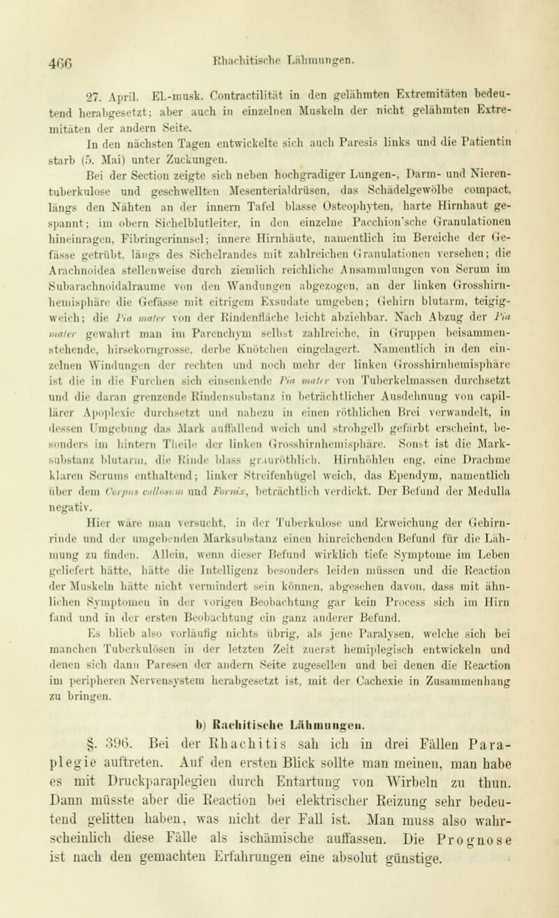 4i;c, Rhachitische Lähmungen. 27. April. EL-musk. Contractilität in den gelähmten Extremitäten bedeu- tend herabgesetzt; aber auch in einzelnen Muskeln der nicht gelähmten Extre- mitäten der andern Seite. In den nächsten Tagen entwickelte sich auch Paresis links und die Patientin starb (5. Mai) unter Zuckungen. Bei der Section zeigte sich neben hochgradiger Lungen-, l»arm- und Nieren- tuberkulose und geschwellten Mesenterialdrüsen, das Schädelgewölbe compact, längs den Naht.-n an der irinern Tafel ldasse Osteophyten, harte Hirnhaut ge- spannt; im obern Sichelblutleiter, in den einzelne Pacchion'sche Granulationen hineinragen, Fibringerinnsel; innere Hirnhäute, namentlich im Bereiche der (ie- fässe getrübt, längs des Sichelrandes mit zahlreichen Granulationen verseilen; die Arachnoidea stellenweise durch ziemlich reichliche Ansammlungen von Serum im Subarachnoidalraume von den Wandungen abgezogen, an der linken Grosshirn- hemisphäre die Gefässe mit eitrigem Exsudate umgehen; Gehirn blutarm, teigig- weich; die Pia ,„.,',, \,.n ,ier Rindenfläche Leicht abziehbar. Nach Abzug der Pia maier gewahrt man im Parenchym Belbst zahlreiche, in Gruppen beisammen- stehende, hirsekorngrosse, derbe Knötchen eingelagert. Namentlich in den ein- zelnen Windungen der rechten und noch mehr der linken Grosshirnhemisphäre ist die in die Furchen sich einsenkende Pia mattr von Tuberkelmassen durchsetzt und die daran grenzende hündensub.-taiiz in beträchtlicher Ausdelinung von capil- lärer Apoplexie durchsetzt und nahezu in einen röthlichen Brei verwandelt, in dessen Umgebung das .Mark auffallend weich und strohgelb gefärbt erscheint, be- i bis im hintern Theile der linken Grosshirnhemisphäre. Sonst ist die Mark- iuhstanz blutarm, die Rinde blass gr.iuröthlich. Barnhöhlen eng. eine Drachme klaren Serum- enthaltend; linker Streifenhügel weich, das Bpendym, namentlich über dem Corp i ealla ud Pornix, beträchtlich verdickt. Der Befund der Medulla negativ. Hier wäre man versucht, in der Tuberkulose und Erweichung der Gehirn- rinde und der umgebenden Marksubstanz einen hinreichenden Befund für die Läh- mung zu finden. Ulein, wenn dieser Befund wirklich tiefe Symptome im Leben geliefert hatte, hätte die Intelligenz besonders leiden müssen und die Reaction der Muskeln hätte nicht vermindert sein können, abgesehen davon, dass mit ähn- lichen Symptomen in ihr vorigen Beobachtung gar kein Process sieh im Hirn fand und in der ersten Beobachtung ein ganz anderer Befand. Ks blieb iiImi vorläufig nicht.- übrig, als jene Paralysen, welche sich bei manchen Tuberkulösen in der letzten Zeit zuerst hemiplegisch entwickeln und denen sich dann Paresen der andern Seite zugesellen und bei denen die Reaction im peripheren Nervensystem herabgesetzt ist, mit diu- Cachexie in Zusammenhang zu bringen. bi Rachitisehe Lähmungen. §. 396. Bei der BJb.acb.itis sah ich iu drei Fällen Para- plegie auftreten. Auf den ersten Blick sollte man meinen, man habe es mit Druckparaplegien durch Entartung von Wirbeln zu thun. Dann müsste aber die Reaction bei elektrischer Beizung sehr bedeu- tend gelitten haben, was nicht der Fall ist. Man muss also wahr- scheinlich diese Fälle als ischämische auflassen. Die Prognose ist nach den gemachten Erfahrungen eine absolut günstige.