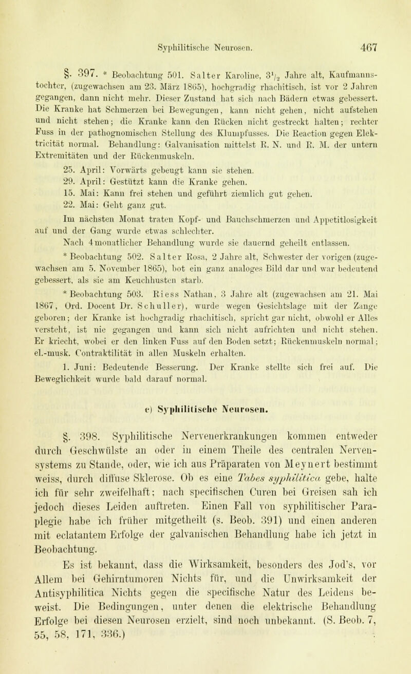 §. 397. * Beobachtung' 501. Salter Karoline, 31/,.. Jahre alt, Kaufrnanns- tochtcr, (zugewachsen am 23. März 1805), hochgradig rhachitisch, ist vor 2 Jahren gegangen, dann nicht mehr. Dieser Zustand hat sich nach Bädern etwas gebessert. Die Kranke hat Schmerzen bei Bewegungen, kann nicht gehen, nicht aufstehen und nicht stehen; die Kranke kann den Rücken nicht gestreckt halten; rechter Puss in der pathognomischen Stellung des Klumpfusses. Die Reaction gegen Elek- tricität normal. Behandlung: Galvanisation mittelst R. N. und R. M. der untern Extremitäten und der Rückenmuskeln. 25. April: Vorwärts gebeugt kann sie stehen. 29. April: Gestützt kann die Kranke gehen. 15. Mai: Kann frei stehen und geführt ziemlich gut gehen. 22. Mai: Geht ganz gut. Im nächsten Monat traten Kopf- und Bauchschmerzen und Appetitlosigkeit auf und der Gang wurde etwas schlechter. Nach 4 monatlicher Behandlung wurde sie dauernd geheilt entlassen. * Beobachtung 502. S alter Rosa, 2 Jahre alt, Schwester der vorigen (zuge- wachsen am 5. November 1865), bot ein ganz analoges Bild dar und war bedeutend gebessert, als sie am Keuchhusten starb. * Beobachtung 503. Riess Nathan, 3 Jahre alt (zugewachsen am 21. Mai 1807, Ürd. Docent Dr. Sehn Her), wurde wegen Gesichtslage mit der Zange geboren; der Kranke ist hochgradig rhachitisch, spricht gar nicht, obwohl er Alles versteht, ist nie gegangen und kann sich nicht aufrichten und nicht stehen. Er kriecht, wobei er den linken Fuss auf den Boden setzt; Rückenmuskeln normal; el.-musk. Contraktilität in allen Muskeln erhalten. 1. Juni: Bedeutende Besserung. Der Kranke stellte sich frei auf. Die Beweglichkeit wurde bald darauf normal. c) Syphilitische Neurosen. §. 398. Syphilitische Nervenerkrankungen kommen entweder durch Geschwülste an oder in einem Theile des centralen Nerven- systems zu Stande, oder, wie ich aus Präparaten von Meynert bestimmt weiss, durch diffuse Sklerose. Ob es eine Tabes syphilitica gebe, halte ich für sehr zweifelhaft: nach speeifischen Curen bei Greisen sah ich jedoch dieses Leiden auftreten. Einen Fall von syphilitischer Para- plegie habe ich früher mitgetheilt (s. Beob. 391) und einen anderen mit eclatantem Erfolge der galvanischen Behandlung habe ich jetzt in Beobachtung. Es ist bekannt, dass die Wirksamkeit, besonders des Jod's, vor Allem bei Gehirntumoren Nichts für, und die Unwirksamkeit der Antisyphilitica Nichts gegen die speeifische Natur des Leidens be- weist. Die Bedingungen, unter denen die elektrische Behandlung Erfolge bei diesen Neurosen erzielt, sind noch unbekannt. (S. Beob. 7, 55, 58, 171, 336.)