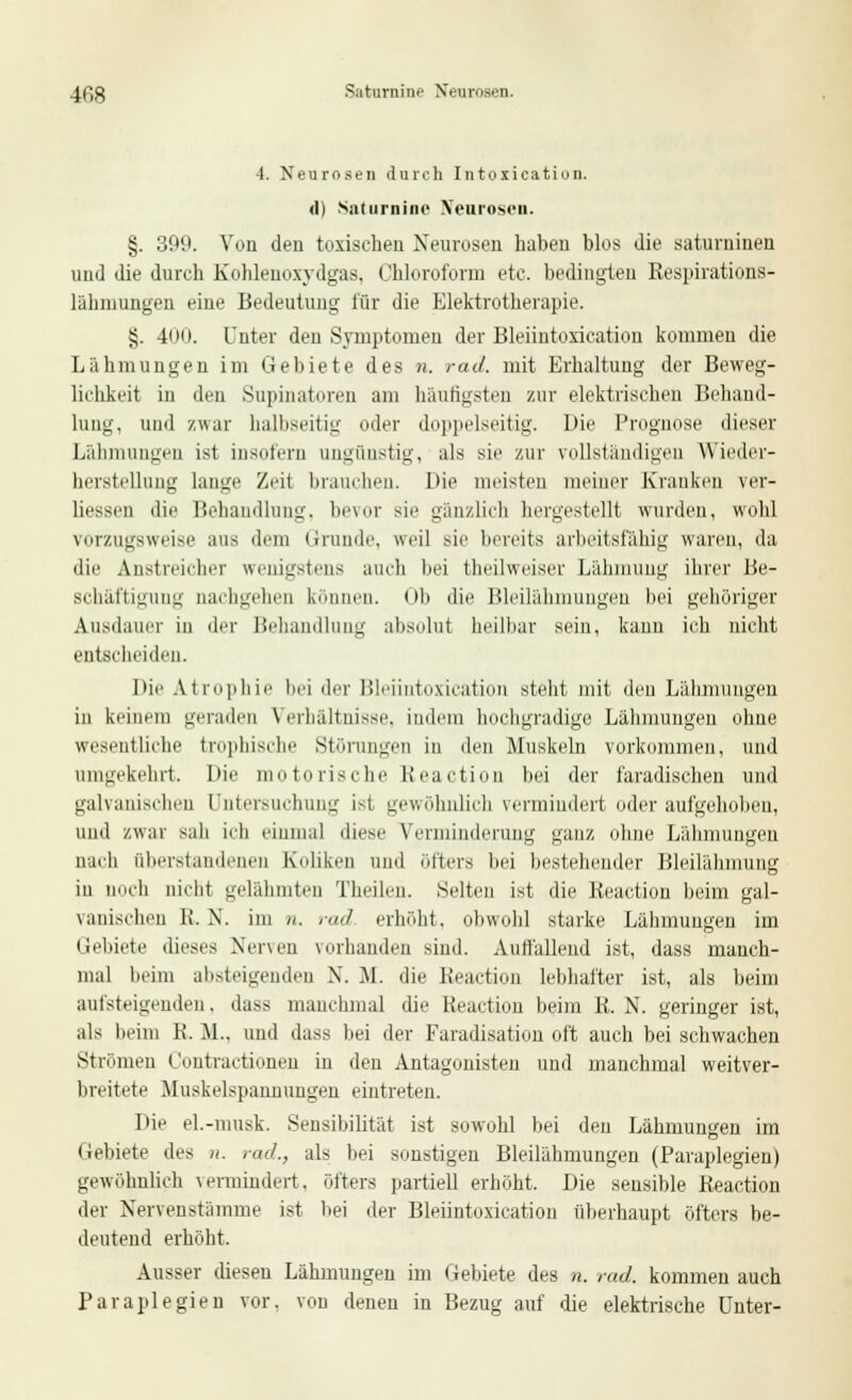 4fig Saturnine Neurosen. 4. Neurosen durch Intorication. <l) Saturnine Neurosen. §. 399. Von den toxischen Neurosen haben blos die saturninen und die durch Kohleuoxydgas, Chloroform etc. bedingten Respirations- lähmungen eine Bedeutung für die Elektrotherapie. §. 400. Unter den Symptomen der Bleiiutoxication kommen die Lähmungen im Gebiete des n. rad. mit Erhaltung der Beweg- lichkeit in den Supinatoren am häutigsten zur elektrischen Behand- lung, und zwar halbseitig oder doppelseitig. Die Prognose dieser Lähmungen ist insofern ungünstig, als sie zur vollständigen Wieder- herstellung lange Zeit brauchen. Die meisten meiner Krauken ver- liessen die Behandlung, bevor sie gänzlich hergestellt wurden, wohl vorzugsweise aus dem Grunde, weil sie bereits arbeitsfähig waren, da die Anstreicher wenigstens auch bei theilweiser Lähmung ihrer Be- schäftigung nachgehen können. Ob die Bleilähmungen bei gehöriger Ausdauer in der Behandlung absolut heilbar sein, kann ich nicht entscheiden. Die Atrophie bei der Bleiintoxication steht mit den Lähmungen in keinem geraden Verhältnisse, indem hochgradige Lähmungen ohne wesentliche frophische Störungen in den Muskeln vorkommen, und umgekehrt. Die motorische Reaction bei der faradischen und galvanischen Untersuchung ist gewöhnlich vermindert oder aufgehoben, und zwar sali ich einmal diese Verminderung ganz ohne Lähmungen nach aberstandenen Koliken und öfters bei bestehender Bleilähmung in noch nicht gelähmten Theilen. Selten ist die Reaction beim gal- vanischen 1\. N. im n. rad. erhöht, obwohl starke Lähmungen im Gebiete dieses Nerven vorhanden sind. Autfallend ist, dass manch- mal beim absteigenden N. M. die Reaction lebhafter ist, als beim aufsteigenden, dass manchmal die Reaction beim R. N. geringer ist, als beim K. JL. und dass bei der Faradisation oft auch bei schwachen Strömen Contractionen in den Antagonisten und manchmal weitver- breitete Muskelspaunungen eintreten. Die el.-musk. Sensibilität ist sowohl bei den Lähmungen im Gebiete des n. rad., als bei sonstigen Bleilähmungen (Paraplegien) gewöhnlich vermindert, öfters partiell erhöht. Die sensible Reaction der Nervenstämme ist bei der Bleiintoxication überhaupt öfters be- deutend erhöht. Ausser diesen Lähmungen im Gebiete des n. rad. kommen auch Paraplegien vor. von denen in Bezug auf die elektrische Unter-