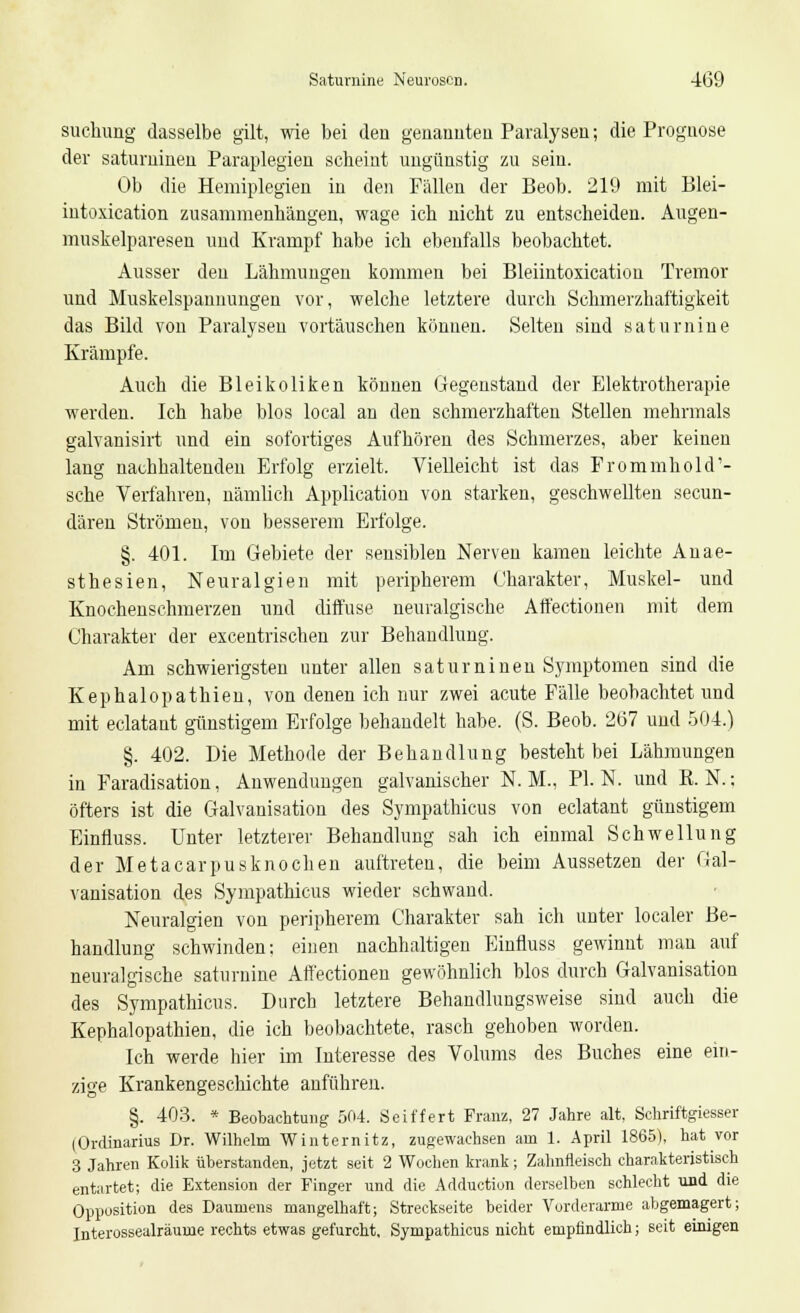 snchung dasselbe gilt, wie bei den genannten Paralysen; die Prognose der saturninen Paraplegien scheint ungünstig zu sein. Ob die Hemiplegien in den Füllen der Beob. 219 mit Blei- intoxication zusammenhängen, wage ich nicht zu entscheiden. Augen- muskelparesen und Krampf habe ich ebenfalls beobachtet. Ausser den Lähmungen kommen bei Bleiintoxication Tremor und Muskelspannungen vor, welche letztere durch Schmerzhaftigkeit das Bild vou Paralysen vortäuschen können. Selten sind saturnine Krämpfe. Auch die Bleikoliken können Gegenstand der Elektrotherapie werden. Ich habe blos local an den schmerzhaften Stellen mehrmals galvanisirt und ein sofortiges Aufhören des Schmerzes, aber keinen lang nachhaltenden Erfolg erzielt. Vielleicht ist das Frommhold'- sche Verfahren, nämlich Application von starken, geschwellten seeun- dären Strömen, von besserem Erfolge. §. 401. Im Gebiete der sensiblen Nerven kamen leichte Anae- sthesien, Neuralgien mit peripherem Charakter, Muskel- und Knochenschmerzen und diffuse neuralgische Affectionen mit dem Charakter der excentrischen zur Behandlung. Am schwierigsten unter allen saturninen Symptomen sind die Kephalopathien, von denen ich nur zwei acute Fälle beobachtet und mit eclatant günstigem Erfolge behandelt habe. (S. Beob. 267 und 504.) §. 402. Die Methode der Behandlung besteht bei Lähmungen in Faradisation, Anwendungen galvanischer N. M., PI. N. und K. N.: öfters ist die Galvanisation des Sympathicus von eclatant günstigem Einfluss. Unter letzterer Behandlung sah ich einmal Schwellung der Metacarpusknochen auftreten, die beim Aussetzen der Gal- vanisation des Sympathicus wieder schwand. Neuralgien von peripherem Charakter sah ich unter localer Be- handlung schwinden: einen nachhaltigen Einfluss gewinnt man auf neuralgische saturnine Affectionen gewöhnlich blos durch Galvanisation des Sympathicus. Durch letztere Behandlungsweise sind auch die Kephalopathien, die ich beobachtete, rasch gehoben worden. Ich werde hier im Interesse des Volums des Buches eine ein- zige Krankengeschichte anführen. §. 403. * Beobachtung 504. Seiffert Franz, 27 Jahre alt, Schriftgiesser (Ordinarius Dr. Wilhelm Winternitz, zugewachsen am 1. April 1865), hat vor 3 Jahren Kolik überstanden, jetzt seit 2 Wochen krank; Zahnfleisch charakteristisch entartet; die Extension der Finger und die Adduction derselben schlecht und die Opposition des Daumens mangelhaft; Streckseite beider Vorderarme abgemagert; Interossealräume rechts etwas gefurcht. Sympathicus nicht empfindlich; seit einigen