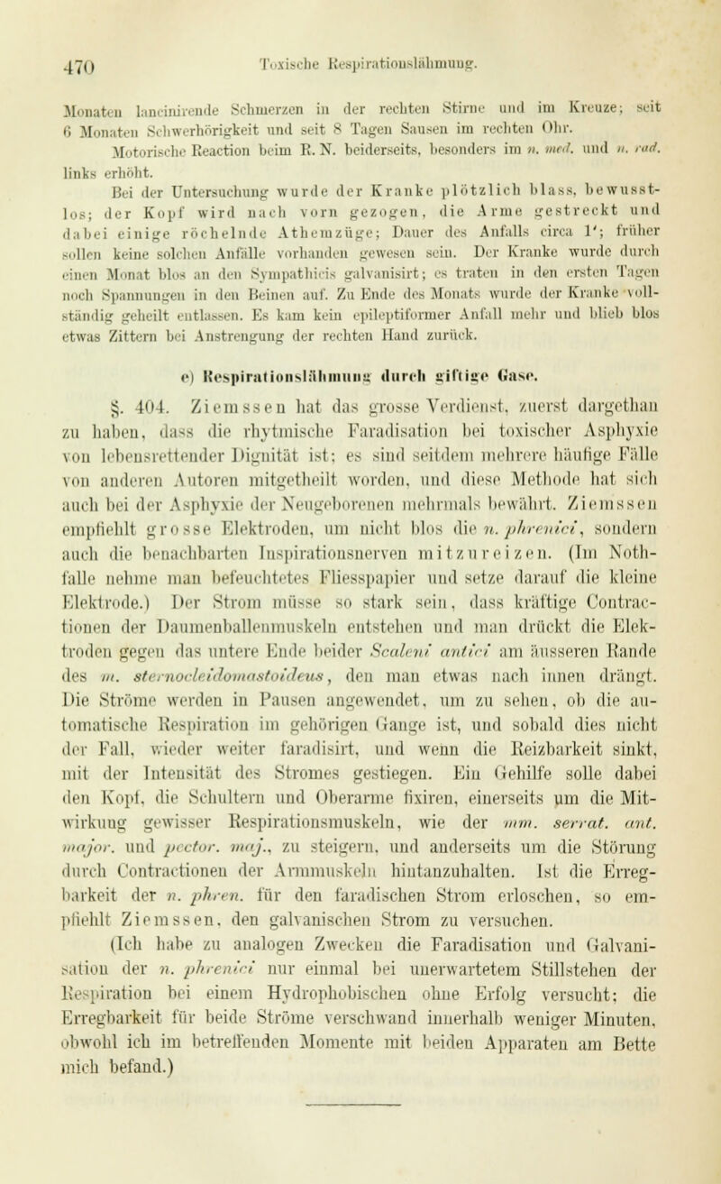 .j7ii Toxische Respirationslähmung. Monaten lancinirende Schmerzen in der rechten Stirne und im Kreuze; seit 6 Monaten Schwerhörigkeit und seit 8 Tagen Sausen im rechten Ohr. Motorische Beaction beim K. N. beiderseits, besonders im n. med. und n. raä. links erhöht. Bei der Untersuchung wurde der Kranke plötzlich Mass. bewusst- los; der Kopf wird nach vorn gezogen, die Arme gestreckt und dabei einige röchelnde Atheni Züge; Dauer des Anfalls circa 1'; früher sollen keine solchen Anfalle vorhanden gewesen sein. Der Kranke wurde durch einen .Monat bloa an den Sympathicis galvanisirt; es traten in den ersten Tagen noch Spannungen in den Beinen auf. Zu Ende des Monats wurde der Kranke voll- ständig geheilt entlassen. Es kam kein epileptiformer Anfall mehr und blieb Mos etwas Zittern bei Anstrengung der rechten Hand zurück. i-i Respirationslilhmung durch giftige Gase. £. 404. Ziemssen hat das grosse Verdienst, zuerst dargetharj zu haben, dass die rhytmische Faradisation bei toxischer Asphyxie von lebensrettender Dignität ist: es sind seitdem mehrere häufige Fälle von anderen Autoren mitgetheilt worden, und diese Methode hat sich auch bei der Asphyxie der Neugeborenen mehrmals bewährt. Ziemssen empfiehlt grosse Elektroden, am nicht blos die n.phrenici, sondern auch die benachbarten Inspirationsnerven mitzureizen. (Im Noth- falle nehme man befeuchtetes Fliesspapier und setze darauf die kleine Elektrode.) Der Strom müsse so stark sein, dass kräftige Contrac- täonen der Daumenballenmuskeln entstellen und man drückt die Elek- troden gegen das untere Iaido beider Scaleni antici am äusseren Rande des in. 8t( rnocli idomastoicU ua, den man etwas nach innen drängt. Die Ströme werden in Pansen angewendet, um zu sehen, ob die au- tomatische Respiration im gehörigen Gange ist, und sobald dies nicht der Fall, wieder weiter faradisirt, und wenn die Reizbarkeit sinkt, mit der Intensität des Stromes gestiegen. Ein Gehilfe solle dabei den Kopf, die Schultern und Oberarme tixiren, einerseits um die Mit- wirkung gewisser Respirationsmuskeln, wie der mm. aerrat. ant. major, und pector. maj., zu steigern, und anderseits um die Störung durch Contractionen der Annmuskeln hiutanzuhalten. Ist die Erreg- barkeit der n. phren. für den faradischen Strom erloschen, so em- pfiehlt Ziemssen. den galvanischen Strom zu versuchen. (Ich habe zu analogen Zwecken die Faradisation und (ialvani- sation der n. phrenici nur einmal bei unerwartetem Stillstehen der Re piration bei einem Hydrophobischeu ohne Erfolg versucht; die Erregbarkeit für beide Ströme verschwand innerhalb weniger Minuten, obwohl ich im betreffenden Momente mit beiden Apparaten am Bette mich befand.)