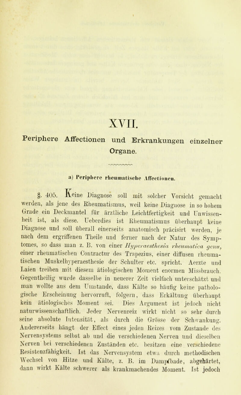 XVII. Periphere Affectionen und Erkrankungen einzelner Organe. a) Periphere rheumatische Affectionen. §. 405. Aeine Diagnose soll mit solcher Vorsicht gemacht werden, als jene des Rheumatismus, weil keine Diagnose in so hohem Grade ein Deckmantel für ärztliche Leichtfertigkeit und Unwissen- heit ist, als diese. Ueberdies ist Rheumatismus überhaupt keine Diagnose und soll überall einerseits anatomisch präcisirt werden, je nach dem ergriffenen Theile und ferner nach der Natur des Symp- tomes, so dass man z. B. von einer Hyperaesthesia rkeumatica genu, einer rheumatischen Contractur des Trnpezius, einer diffusen rheuma- tischen Muskelhyperaesthesie der Schulter etc. spricht. Aerzte und Laien treiben mit diesem ätiologischen Moment enormen Missbrauch. Gegentheilig wurde dasselbe in neuerer Zeit vielfach unterschätzt und man wollte aus dem Umstände, dass Kälte so häufig keine patholo- gische Erscheinung hervorruft, folgern, dass Erkältung überhaupt kein ätiologisches Moment sei. Dies Argument ist jedoch nicht naturwissenschaftlich. Jeder Nervenreiz wirkt nicht so sehr durch seine absolute Intensität, als durch die Grösse der Schwankung. Andererseits hängt der Effect eines jeden Reizes vom Zustande des Nervensystems selbst ab und die verschiedenen Nerven und dieselben Nerven bei verschiedenen Zuständen etc. besitzen eine verschiedene Resistenzfähigkeit. Ist das Nervensystem etwa durch methodischen Wechsel von Hitze und Kälte, z. B. im Dampfbade, abgehärtet, dann wirkt Kälte schwerer als krankmachendes Moment. Ist jedoch