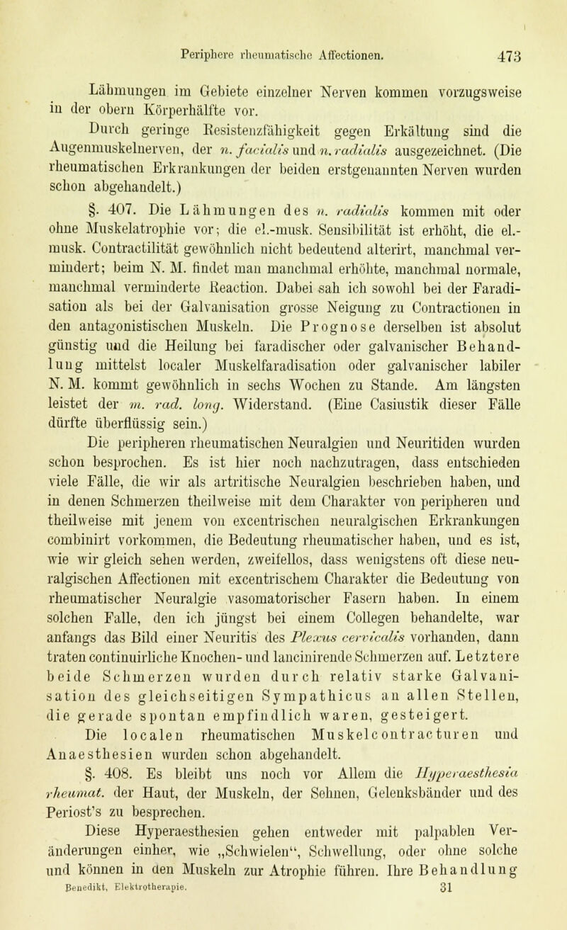 Lähmungen im Gebiete einzelner Nerven kommen vorzugsweise in der obern Körperhälfte vor. Durch geringe Kesistenzfähigkeit gegen Erkältung sind die Augenmuskelnerven, der n. facialis und>«. radialis ausgezeichnet. (Die rheumatischen Erkrankungen der beiden erstgenannten Nerven wurden schon abgehandelt.) §. 407. Die Lähmungen des n. radialis kommen mit oder ohne Muskelatrophie vor; die el.-musk. Sensibilität ist erhöht, die el.- musk. Contractilität gewöhnlich nicht bedeutend alterirt, manchmal ver- mindert; beim N. M. rindet man manchmal erhöhte, manchmal normale, manchmal verminderte ßeaction. Dabei sah ich sowohl bei der Faradi- sation als bei der Galvanisation grosse Neigung zu Contractionen in den antagonistischen Muskeln. Die Prognose derselben ist absolut günstig und die Heilung bei faradischer oder galvanischer Behand- lung mittelst localer Muskelfaradisation oder galvanischer labiler N. M. kommt gewöhnlich in sechs Wochen zu Stande. Am längsten leistet der vi. rad. long. Widerstand. (Eine Casiustik dieser Fälle dürfte überflüssig sein.) Die peripheren rheumatischen Neuralgien und Neuritiden wurden schon besprochen. Es ist hier noch nachzutragen, dass entschieden viele Fälle, die wir als artritische Neuralgien beschrieben haben, und in denen Schmerzen theilweise mit dem Charakter von peripheren und theilvveise mit jenem von excentrischen neuralgischen Erkrankungen combinirt vorkommen, die Bedeutung rheumatischer haben, und es ist, wie wir gleich sehen werden, zweifellos, dass wenigstens oft diese neu- ralgischen Affectionen mit excentrischem Charakter die Bedeutung von rheumatischer Neuralgie vasomatorischer Fasern haben. In einem solchen Falle, den ich jüngst bei einem Collegen behandelte, war anfangs das Bild einer Neuritis des Plexus cervicalis vorhanden, dann tratencontinuirliche Knochen-und lancinirendeSchmerzen auf. Letztere beide Schmerzen wurden durch relativ starke Galvani- sation des gleichseitigen Sympathicus an allen Stellen, die gerade spontan empfindlich waren, gesteigert. Die localen rheumatischen Muskelc ontrac turen und Anaesthesien wurden schon abgehandelt. §. 408. Es bleibt uns noch vor Allem die Hypeiaesthesia rheumat. der Haut, der Muskeln, der Sehnen, Gelenksbänder und des Periost's zu besprechen. Diese Hyperaesthesieu gehen entweder mit palpablen Ver- änderungen einher, wie „Schwielen, Schwellung, oder ohne solche und können in üen Muskeln zur Atrophie führen. Ihre Behandlung Benedikt, Elektrotherapie. 31