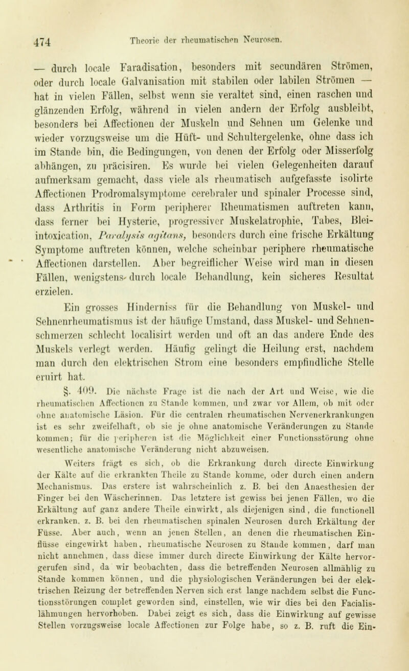 — durch locale Faradisation, besonders mit secundären Strömen, oder durch locale Galvanisation mit stabilen oder labilen Strömen — hat in vielen Fällen, selbst wenn sie veraltet sind, einen raschen und glänzenden Erfolg, während in vielen andern der Erfolg ausbleibt, besonders bei Affectioneu der Muskeln und Seimen um Gelenke und wieder vorzugsweise um die Hüft- und Schultergelenke, ohne dass ich im Stande bin, die Bedingungen, von denen der Erfolg oder Misserfolg abhängen, zu präcisiren. Es wurde bei vielen Gelegenheiten darauf aufmerksam gemacht, dass viele als rheumatisch aufgefasste isolirte Affectionen Prodromalaymptome cerebraler und spinaler Processe sind, ilass Arthritis in Form peripherer Rheumatismen auftreten kann, «lass ferner bei Hysterie, progressiver Muskelatrophie, Tabes, Blei- intoxjcation, Paraly&is agitans, besonders durch eine frische Erkältung Symptome auftreten können, welche scheinbar periphere rheumatische Affectionen darstellen. Aber begreiflicher Weise wird man in diesen Fällen, wenigstens- durch locale Behandlung, kein sicheres Resultat erzielen. Ein grosses Hinderniss für die Behandlung von Muskel- und Sehnenrheumatismus ist der häufige [Jmstand, dass Muskel- und Sehnen- schmerzen schlecht Localisiri werden und oft an das andere Ende des .Muskels verlegt werden. Häutig gelingt die Heilung erst, nachdem man durch den elektrischen Strom eine besonders empfindliche Stelle eruirt hat. Jj. 109. Die nächste Frage ist die nach der Art und Weise, wie die rheumatischen A.ffect»oncn zu Stunde kommen, und zwar vor Allem, ob mit oder ohne anatomisch.' Läsion. Für die centralen rheumatischen Nervenerkrankungen ist es sehr zweifelhaft, ob sie je ohne anatomische Veränderungen zu Stande kommen; für die peripheren ist die Möglichkeit einer Functionastörung ohne wesentliche anatomische Veränderung nicht anzuweisen. Weiters trägt es sieh, oh die Erkrankung durch directe Einwirkung der Kälte auf die erkrankten Theile zu Stande komme, oder durch einen andern Mechanismus. Das erstere ist wahrscheinlich z. B. bei den Anaesthesien der Finger hei den Wäscherinnen. Das letztere ist gewiss hei jenen Fällen, wo die Erkältung auf ganz andere Theile einwirkt, als diejenigen sind, die functionell erkranken, z. B. hei den rheumatischen spinalen Neurosen durch Erkältung der Fusse. Aber auch, wenn an jenen Stellen, an denen die rheumatischen Ein- flüsse eingewirkt haben, rheumatische Neurosen zu Staude kommen, darf man nicht annehmen, dass diese immer durch directe Einwirkung der Kälte hervor- gerufen sind, da wir beobachten, dass die betreffenden Neurosen allmählig zu Stande kommen können, und die physiologischen Veränderungen bei der elek- trischen Beizung der betreffenden Nerven sich erst lange nachdem selbst die Func- tionsstörungen complet geworden sind, einstellen, wie wir dies bei den Facialis- lähmungen hervorhoben. Dabei zeigt es sich, dass die Einwirkung auf gewisse Stellen vorzugsweise locale Affectionen zur Folge habe, so z. B. ruft die Ein-