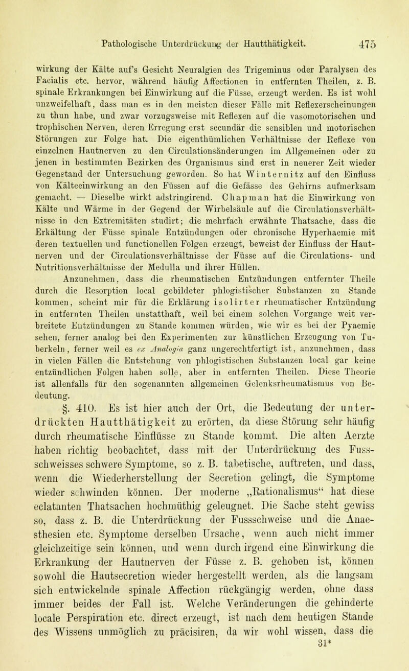 Wirkung der Kälte aufs Gesicht Neuralgien des Trigeminus oder Paralysen des Facialis etc. hervor, während häufig Affectionen in entfernten Theilen, z. B. spinale Erkrankungen bei Einwirkung auf die Füsse, erzeugt werden. Es ist wohl unzweifelhaft, dass man es in den meisten dieser Fälle mit Reflexerscheinungen zu thun habe, und zwar vorzugsweise mit Reflexen auf die vasomotorischen und trophischen Nerven, deren Erregung erst seeundär die sensiblen und motorischen Störungen zur Folge hat. Die eigenthümlichen Verhältnisse der Reflexe von einzelnen Hautnerven zu den Circulationsänderungen im Allgemeinen oder zu jenen in bestimmten Bezirken des Organismus sind erst in neuerer Zeit wieder Gegenstand der Untersuchung geworden. So hat Winternitz auf den Einfluss von Kälteeinwirkung an den Füssen auf die Gelasse des Gehirns aufmerksam gemacht. — Dieselbe wirkt adstringirend. Chapman hat die Einwirkung von Kälte und Wärme in der Gegend der Wirbelsäule auf die Circulationsverhält- nisse in den Extremitäten studirt; die mehrfach erwähnte Thatsache, dass die Erkältung der Füsse spinale Entzündungen oder chronische Hyperhaemie mit deren textuellen und functionellen Folgen erzeugt, beweist der Einfluss der Haut- nerven und der Circulationsverhältnisse der Füsse auf die Circulations- und Nutritionsverhältnisse der Medulla und ihrer Hüllen. Anzunehmen, dass die rheumatischen Entzündungen entfernter Theile durch die Resorption local gebildeter phlogistiseher Substanzen zu Stande kommen, scheint mir für die Erklärung isolirter rheumatischer Entzündung in entfernten Theilen unstatthaft, weil bei einem solchen Vorgange weit ver- breitete Entzündungen zu Stande kommen würden, wie wir es bei der Pyaemie sehen, ferner analog bei den Experimenten zur künstlichen Erzeugung von Tu- berkeln , ferner weil es ex Analugia ganz ungerechtfertigt ist, anzunehmen, dass in vielen Fällen die Entstehung von phlogistischen Substanzen local gar keine entzündlichen Folgen haben solle, aber in entfernten Theilen. Diese Theorie ist allenfalls für den sogenannten allgemeinen Gelenksrheumatismus von Be- deutung. §. 410. Es ist hier auch der Ort, die Bedeutung der unter- drückten Hautthätigkeit zu erörtert, da diese Störung sehr häufig durch rheumatische Einflüsse zu Stande kommt. Die alten Aerzte haben richtig beobachtet, dass mit der Unterdrückung des Fuss- schweisses schwere Symptome, so z. B. tabetische, auftreten, und dass, wenn die Wiederherstellung der Secretiou gelingt, die Symptome wieder schwinden können. Der moderne „Rationalismus hat diese eclatanten Thatsachen hochmüthig geleugnet. Die Sache steht gewiss so, dass z. B. die Unterdrückung der Fussschweise und die Anae- sthesien etc. Symptome derselben Ursache, wenn auch nicht immer gleichzeitige sein können, und wenn durch irgend eine Einwirkung die Erkrankung der Hautuerven der Füsse z. B. gehoben ist, können sowohl die Hautsecretion wieder hergestellt werden, als die langsam sich entwickelnde spinale Affection rückgängig werden, ohne dass immer beides der Fall ist. Welche Veränderungen die gehinderte locale Perspiration etc. direct erzeugt, ist nach dem heutigen Stande des Wissens unmöglich zu präcisiren, da wir wohl wissen, dass die 31*