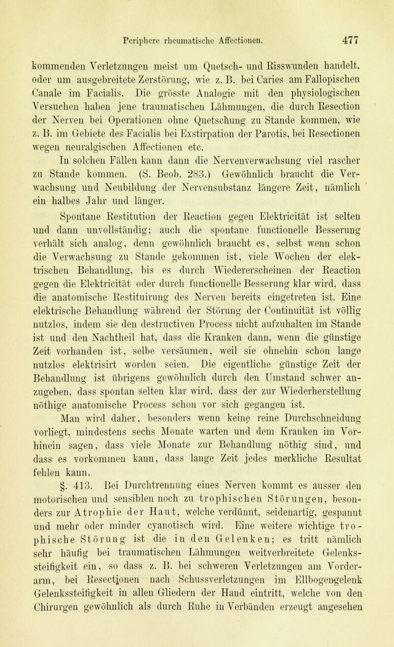 kommenden Verletzungen meist um Quetsch- und Risswunden handelt, oder um ausgebreitete Zerstörung, wie z. B. bei Caries am Fallopischen Canale im Facialis. Die grösste Analogie mit den physiologischen Versuchen haben jene traumatischen Lähmungen, die durch Resection der Nerven bei Operationen ohne Quetschung zu Stande kommen, wie z. 15. im Gebiete des Facialis bei Exstirpation der Parotis, bei Resectioneu wegen neuralgischen Affectionen etc. In solchen Fällen kann dann die Nervenverwachsung viel rascher zu Staude kommen. (S. Beob. 283.) Gewöhnlich braucht die Ver- wachsung und Neubildung der Nervensubstanz längere Zeit, nämlich ein halbes Jahr und länger. Spontane Restitution der Reaction gegen Elektricität ist selten und dann unvollständig; auch die spontane functionelle Besserung verhält sich analog, denn gewöhnlich braucht es, selbst wenn schon die Verwachsung zu Stande gekommen ist, viele Wochen der elek- trischen Behandlung, bis es durch Wiedererscheinen der Reaction gegen die Elektricität oder durch functionelle Besserung klar wird, dass die anatomische Restituirung des Nerven bereits eingetreten ist. Eine elektrische Behandlung während der Störung der Continuität ist völlig nutzlos, indem sie den destructiven Process nicht aufzuhalten im Stande ist und den Nachtheil hat, dass die Kranken dann, wenn die günstige Zeit vorhanden ist, selbe versäumen, weil sie ohnehin schon lange nutzlos elektrisirt worden seien. Die eigentliche günstige Zeit der Behandlung ist übrigens gewöhnlich durch den Umstand schwer an- zugeben, dass spontan selten klar wird, dass der zur Wiederherstellung nöthige anatomische Process schon vor sich gegangen ist. Man wird daher, besonders wenn keine reine Durchschneidung vorliegt, mindestens sechs Monate warten und dem Kranken im Vor- hinein sagen, dass viele Monate zur Behandlung nöthig sind, und dass es vorkommen kann, dass lange Zeit jedes merkliche Resultat fehlen kaun. §. 413. Bei Durchtrennung eiues Nerven kommt es ausser den motorischen und sensiblen noch zu trophischen Störungen, beson- ders zur Atrophie der Haut, welche verdünnt, seidenartig, gespannt und mehr oder minder cyanotisch wird. Eine weitere wichtige tro- phische Störung ist die in den Gelenken; es tritt nämlich sehr häutig bei traumatischen Lähmungen weitverbreitete Gelenks- steifigkeit ein, so dass z. B. bei schweren Verletzungen am Vorder- arm, bei Resectioneu nach Schussverletzuugen im Ellbogeugelenk Geleukssteifigkeit in allen Gliedern der Hand eintritt, welche von den Chirurgen gewöhnlich als durch Ruhe in Verbänden erzeugt angesehen