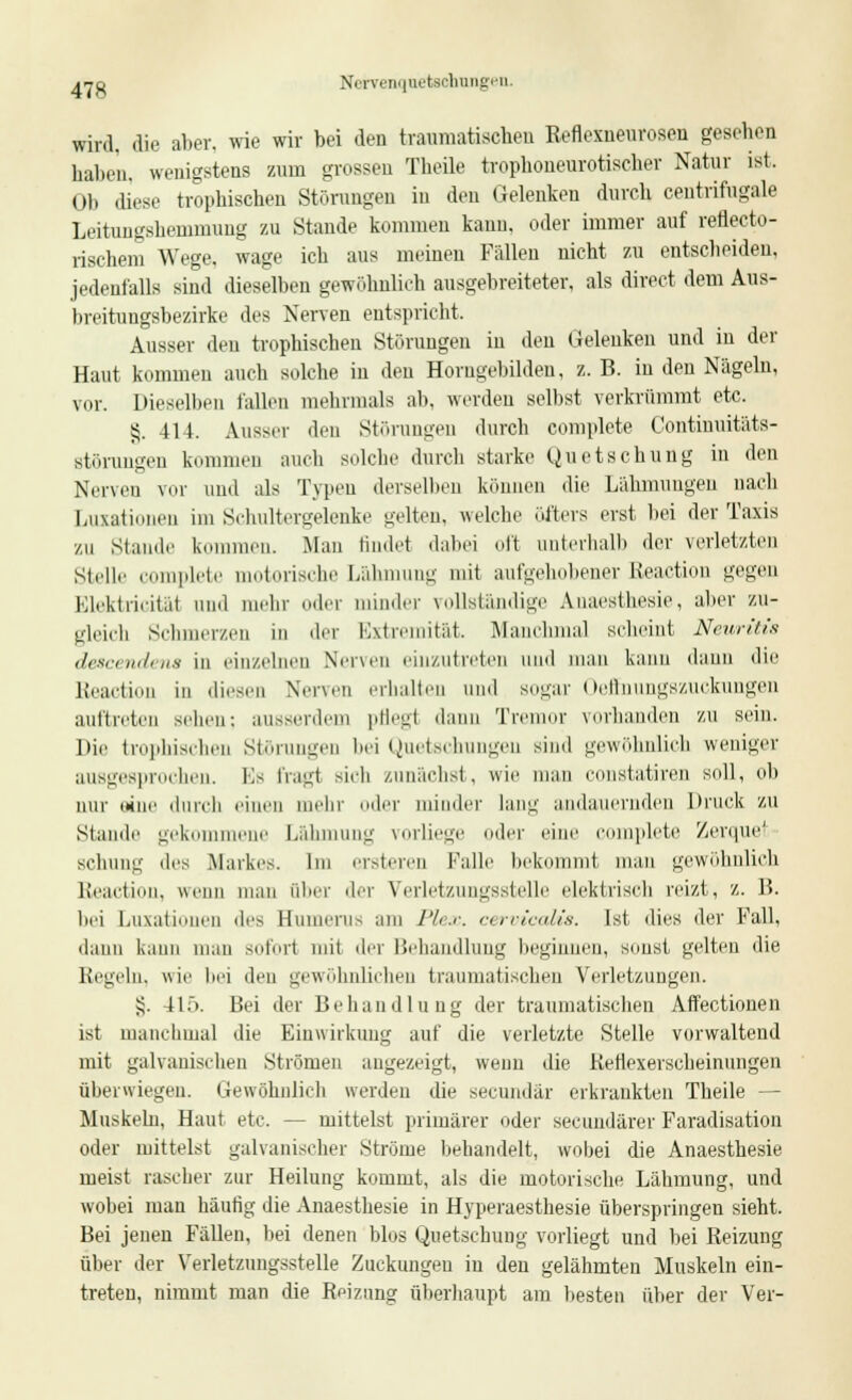 j™ Nervenquetschungen. wird, die aber, wie wir bei den traumatischen Reflexuenroseu gesehen haben, wenigstens zum grossen Theile trophoneurotischer Natur ist. Ol) diese trophischen Störungen in den Gelenken durch ceutrifugale Leitungshemmuug zu Staude kommen kann, oder immer auf reflecto- rischem Wege, wage ich aus meinen Fällen uicht zu entscbeiden, jedenfalls sind dieselben gewöhnlich ausgebreiteter, als direct dem Aus- breitungsbezirke des Nerven entspricht. Ausser den trophischen Störungen in den Gelenken und in der Haut kommen auch solche in den Horugebildeu, z. B. in den Nägeln, vor. Dieselben fallen mehrmals ah, werden selbst verkrümmt etc. 55. 411. Ausser den Störungen durch complete Contiunitäts- Btörungen kommen auch solche durch starke Quetschung in den Nerven vor und als Typen derselben können die Lähmungen nach Luxationen im Schultergelenke gelten, welche öfters erst bei der Taxis zu Stande kommen. Man findet dabei oft unterhalb der verletzten stelle complete motorische Lähmung mit aufgehobener Reaction gegen Elektrizität und mehr oder minder vollständige Anaesthesie, aber zu- gleich Schmerzen in der Extremität. Manchmal scheint Neuritis descendena in einzelnen Nerven einzutreten und man kann dann die Beaction in diesen Nerven erhalten und sogar Oeffnungszuckungen auftreten seilen: ausserdem pfleg! dann Tremor vorhanden zu sein. Die trophischen Störungen bei Quetschungen sind gewöhnlich weniger ausgesprochen. Es fragt sieh zunächst, wie man constatiren soll, ob nur sine durch einen mein- oiler minder lang andauernden Druck zu Stande gekommene Lähmung vorlieg ler eine complete Zerquet scbung des Markes. Im ersteren Falle bekommt man gewöhnlich ßeaction, wenn man über der Verletzungsstelle elektrisch reizt, z. 15. bei Luxationen des Humerus am Plex. cervicalis. Ist dies der Fall, dann kann mau sofort mit der Behandlung beginnen, sonst gelten die Regeln, wie bei den gewöhnlichen traumatischen Verletzungen. £. 4L). Bei der Behandlung der traumatischen Aifectionen ist manchmal die Einwirkung auf die verletzte Stelle vorwaltend mit galvanischen Strömen angezeigt, wenn die Reflexerscheinungen überwiegen. Gewöhnlich werden die secundär erkrankten Theile — Muskeln, Haut etc. — mittelst primärer oder secundärer Faradisation oder mittelst galvanischer Ströme behandelt, wobei die Anaesthesie meist rascher zur Heilung kommt, als die motorische Lähmung, und wobei man häutig die Anaesthesie in Hyperaesthesie überspringen sieht. Bei jenen Fällen, bei denen blos Quetschung vorliegt und bei Reizung über der Verletzungsstelle Zuckungen in den gelähmten Muskeln ein- treten, nimmt man die Reizung überhaupt am besten über der Ver-