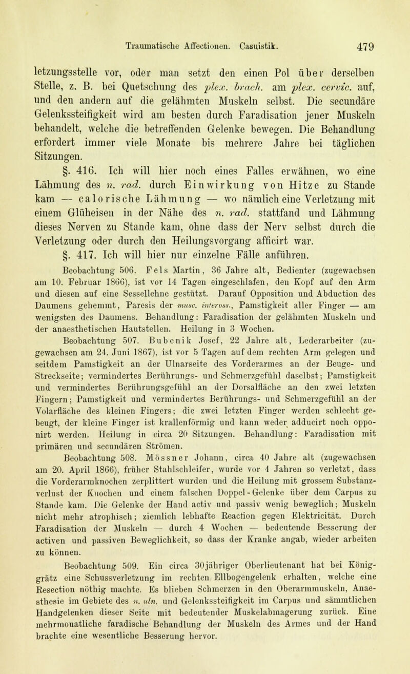 letzungsstelle vor, oder man setzt den einen Pol über derselben Stelle, z. B. bei Quetschung des plex. brach, am plex. cervic. auf, und den andern auf die gelähmten Muskeln selbst. Die secundäre Gelenkssteifigkeit wird am besten durch Faradisation jener Muskeln behandelt, welche die betreffenden Gelenke bewegen. Die Behandlung erfordert immer viele Monate bis mehrere Jahre bei täglichen Sitzungen. §. 416. Ich will hier noch eines Falles erwähnen, wo eine Lähmung des n. rad. durch Einwirkung von Hitze zu Stande kam — calorische Lähmung — wo nämlich eine Verletzung mit einem Glüheisen in der Nähe des n. rad. stattfand und Lähmung dieses Nerven zu Stande kam, ohne dass der Nerv selbst durch die Verletzung oder durch den Heilungsvorgang afticirt war. §. 417. Ich will hier nur einzelne Fälle anführen. Beobachtung 506. Fels Martin, 36 Jahre alt, Bedienter (zugewachsen am 10. Februar 1866), ist vor 14 Tagen eingeschlafen, den Kopf auf den Arm und diesen auf eine Sessellehne gestützt. Darauf Opposition und Abduction des Daumens gehemmt, Paresis der musc. inteross., Pamstigkeit aller Finger — am wenigsten des Daumens. Behandlung: Faradisation der gelähmten Muskeln und der anaesthetischen Hautstellen. Heilung in 3 Wochen. Beobachtung 507. Bubenik Josef, 22 Jahre alt, Lederarbeiter (zu- gewachsen am 24. Juni 1867), ist vor 5 Tagen auf dem rechten Arm gelegen und seitdem Pamstigkeit an der Ulnarseite des Vorderarmes an der Beuge- und Streckseite; vermindertes Berührungs- und Schmerzgefühl daselbst; Pamstigkeit und vermindertes Berührungsgefühl an der Dorsalfläche an den zwei letzten Fingern; Pamstigkeit und vermindertes Berührungs- und Schmerzgefühl an der Volarfläche des kleinen Fingers; die zwei letzten Finger werden schlecht ge- beugt, der kleine Finger ist krallenförmig und kann weder adducirt noch oppo- nirt werden. Heilung in circa 20 Sitzungen. Behandlung: Faradisation mit primären und secundären Strömen. Beobachtung 508. Mössner Johann, circa 40 Jahre alt (zugewachsen am 20. April 1866), früher Stahlschleifer, wurde vor 4 Jahren so verletzt, dass die Vorderarmknochen zerplittert wurden und die Heilung mit grossem Substanz- verlust der Knochen und einem falschen Doppel - Gelenke über dem Carpus zu Stande kam. Die Gelenke der Hand activ und passiv wenig beweglich; Muskeln nicht mehr atrophisch; ziemlich lebhafte Reaction gegen Elektricität. Durch Faradisation der Muskeln — durch 4 Wochen — bedeutende Besserung der activen und passiven Beweglichkeit, so dass der Kranke angab, wieder arbeiten zu können. Beobachtung 509. Ein circa 30jähriger Oberlieutenant hat bei König- grätz eine Schussverletzung im rechten Ellbogengelenk erhalten, welche eine Resection nöthig machte. Es blieben Schmerzen in den Oberarmmuskeln, Anae- sthesie im Gebiete des n. «In. und Gelenkssteifigkeit im Carpus und sämmtlichen Handgelenken dieser Seite mit bedeutender Muskelabmagerung zurück. Eine mehrmonatliche faradische Behandlung der Muskeln des Armes und der Hand brachte eine wesentliche Besserung hervor.