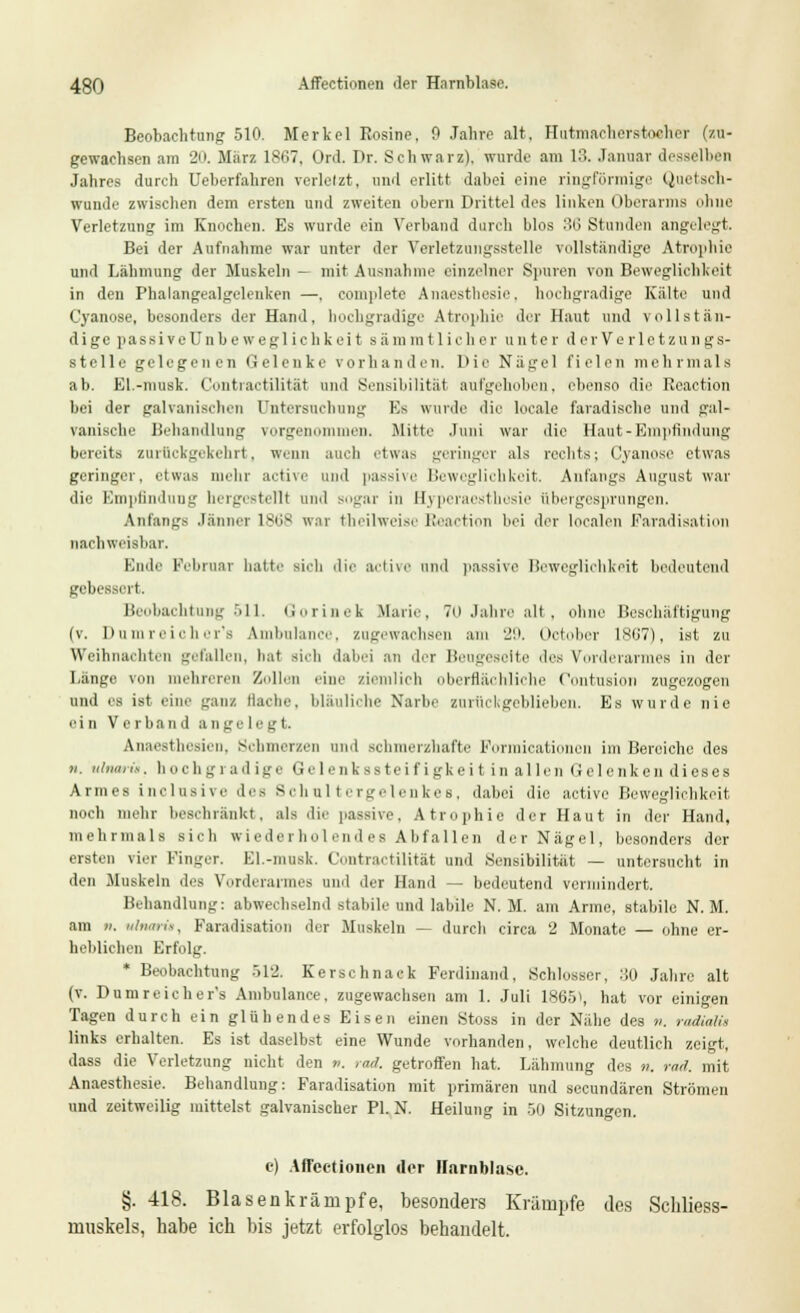 Beobachtung 510. Merkel Rosine, 0 Jahre alt. Hutmaeherstocher (zu- gewachsen am 2n. März lSt>7. Ord. Dr. Schwarz), wurde am 18. Januar desselben Jahres durch Ueberfahren verletzt, und erlitt dabei eine ringförmige Quetsch- wunde zwischen dem ersten und zweiten obern Drittel des linken Oberarms ohne Verletzung im Knochen. Es wurde ein Verband durch blos :!(> Stunden angelegt. Bei der Aufnahme war unter der Verletzungsstelle vollständige Atrophie und Lähmung der Muskeln - mit Ausnahme einzelner Spuren von Beweglichkeit in den Phalangealgelenken —, complete Anaesthesin, hochgradige Kälte und Cyanose, besonders der Hand, hochgradige Atrophie der Haut und vollstän- dige passive Unbe wegl ich kei t sämmtlieher unter d erVerlctzungs- stelle gelegenen Gelenke vorhanden. Die Nägel fielen mehrmals ab. El.-musk. Contractilität und Sensibilität aufgehoben, ebenso die Reaction bei der galvanischen Untersuchung Es wurde die locale faradische und gal- vanische Behandlung vorgenommen. Mitte Juni war die Haut-Empfindung bereits zurückgekehrt, wenn auch etwas geringer als rechts; Cyanose etwas geringer, etwas mehr active und passive Beweglichkeit. Anfangs August war die Empfindung beigestellt und sogar in Eyperaesthesie übergesprungen. Anfangs Jänner 18(iS war theilweise Reaction bei der localen Faradisation nachweisbar. Ende Februar hatte sieb die active and passive Beweglichkeit bedeutend gebessert, Beobachtung 511. Gorinek .Marie, 7n Jahre alt, ohne Beschäftigung (v. Dumreicher's Ambulai zugewachsen 29. (»elidier 1867), ist zu Weihnachten gefallen, bat sieb dabei an der Beugeseite des Vorderarmes in der Länge von mehreren Zollen eine ziemlich oberflächliche Contusion zugezogen und es ist eine ganz Hache, bläuliche Narbe zurückgeblieben. Es wurde nie ein Verband ange legt. Anaesthesien, Schmerzen und schmerzhafte Formicationon im Bereiche des n. Ultimi*, hochgrad ige Gelenks Steifigkeit in allen Gelenken dieses Armes inclusive des Schultergelenkes, dabei die active Beweglichkeit noch mehr beschränkt, als die passive, Atrophie der Haut in der Hand, mehrmals sieh wiederholendes Abfallen der Nägel, besonders der ersten vier Finger. El.-musk. Contractilität und Sensibilität — untersucht in den .Muskeln des Vorderarmes und der Hand — bedeutend vermindert. Behandlung: abwechselnd stabile und labile N. M. am Arme, stabile N.M. am ». ulnaria, Faradisation der Muskeln — durch circa 2 Monate — ohne er- heblichen Erfolg. * Beobachtung 512. Kerschnack Ferdinand, Schlosser, :S0 Jahre alt (v. Dumreicher's Ainbulance, zugewachsen am 1. Juli 1865), hat vor einigen Tagen durch ein glühendes Eisen einen Stoss in der Nähe des n. radialü links erhalten. Es ist daselbst eine Wunde vorhanden, welche deutlich zeigt, dass die Verletzung nicht den ti. rad. getroffen hat. Lähmung des n. rar), mit Anaesthesie. Behandlung: Faradisation mit primären und seeundären Strömen und zeitweilig mittelst galvanischer PL N. Heilung in 50 Sitzungen. e) Affectionen der Harnblase. §. 418. Blasenkrämpfe, besonders Krämpfe des Schliess- muskels, habe ich bis jetzt erfolglos behandelt.
