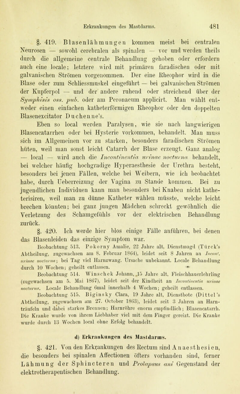 §. 419. Blasenlähmungen kommen meist bei centralen Neurosen — sowohl cerebralen als spinalen - vor und werden theils durch die allgemeine centrale Behandlung gehoben oder erfordern auch eine locale; letztere wird mit primären faradischen oder mit galvanischen Strömen vorgenommen. Der eine Rheophor wird in die Blase oder zum Schliessmuskel eingeführt — bei galvanischen Strömen der Kupferpol — und der andere ruhend oder streichend über der Symphisis oss. pub. oder am Peronaeum applicirt. Man wählt ent- weder einen einfachen katheterförmigen Rheophor oder den doppelten Blasenexcitator Duchenne's. Eben so local werden Paralysen, wie sie nach langwierigen Blasencatarrhen oder bei Hysterie vorkommen, behandelt. Man muss sich im Allgemeinen vor zu starken, besonders faradischen Strömen hüten, weil man sonst leicht Catarrh der Blase erzeugt. Ganz analog — local — wird auch die Incontinentia urinae nocturna behandelt, bei welcher häufig hochgradige Hyperaesthesie der Urethra besteht, besonders bei jenen Fällen, welche bei Weibern, wie ich beobachtet habe, durch Ueberreizung der Vagina zu Stande kommen. Bei zu jugendlichen Individuen kann man besonders bei Knaben nicht kathe- terisiren, weil man zu dünne Katheter wählen müsste, welche leicht brechen könnten; bei ganz jungen Mädchen schreckt gewöhnlich die Verletzung des Schamgefühls vor der elektrischen Behandlung zurück. §. 420. Ich werde hier blos einige Fälle anführen, bei denen das Blasenleiden das einzige Symptom war. Beobachtung 513. Pokorny Amalie, 22 Jahre alt, Dienstmagd (Türck's Abtheilung, zugewachsen am 8. Februar 18G4), leidet seit 8 Jahren an Incont. urinae nocturna; bei Tag viel Harnzwang. Ursache unbekannt. Locale Behandlung durch 10 Wochen; geheilt entlassen. Beobachtung 514. Winschek Johann, .15 Jahre alt, Fleischhauerlehrling (zugewachsen am 5. Mai 1867), leidet seit der Kindheit an Incontinentia urinae nocturna. Locale Behandlung 6mal innerhalb 4 Wochen; geheilt entlassen. Beobachtung 515. Biginsky Clara, 19 Jahre alt, Dienstbote (Dittel's Abtheilung, zugewachsen am 27. October 1803), leidet seit 3 Jahren an Harn- träuf'eln und dabei starkes Brennen; Harnröhre enorm empfindlich; Blasencatarrh. Die Kranke wurde von ihrem Liebhaber viel mit dem Finger gereizt. Die Kranke wurde durch 13 Wochen local ohne Erfolg behandelt. di Erkrankungen des Mastdarms. §. 421. Von den Erkrankungen des Rectum sind A n ae sth es i e n, die besonders bei spinalen Affectionen öfters vorhanden sind, ferner Lähmung der Sphincteren und Prolapsus am Gegenstand der elektrotherapeutischen Behandlung.