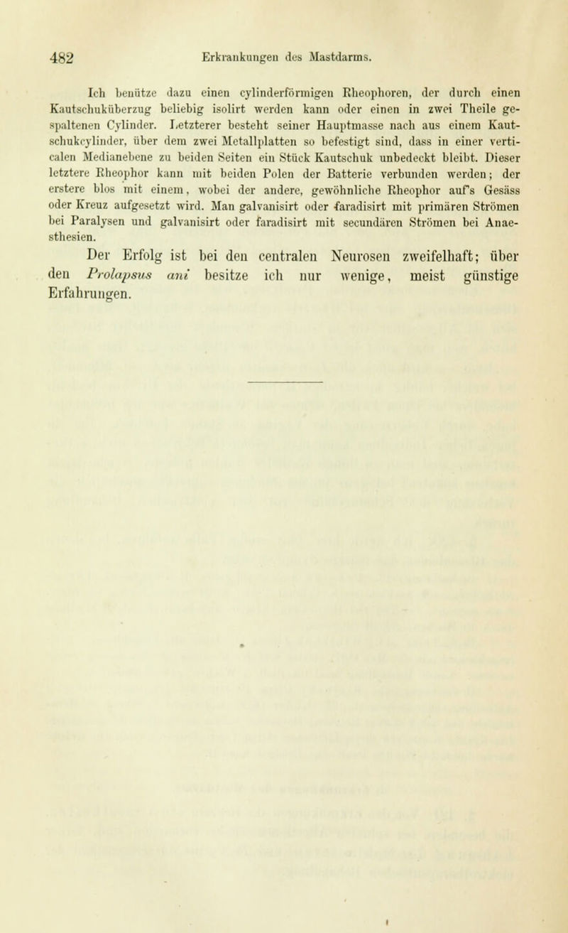 Ich benutze dazu einen cylinderförmigen Rheophoren, der durch einen Kautschuküberzug beliebig isolirt werden kann oder einen in zwei Theile ge- spaltenen Cylinder. Letzterer besteht seiner Hauptmasse nach aus einem Kaut- schukcylinder, über dem zwei Metallplatten so befestigt sind, dass in einer verti- calen Medianeliene zu beiden Seiten ein Stück Kautschuk unbedeckt bleibt. Dieser letztere Rheophor kann mit beiden Polen der Batterie verbunden werden; der erstere blos mit einem. wobei der andere, gewöhnliche Rheophor aufs Gesäss oder Kreuz aufgesetzt wird. Man galvanisirt oder faradisirt mit primären Strömen bei Paralysen und galvanisirt oder faradisirt mit secundären Strömen bei Anae- sthesien. Der Erfolg ist bei den centralen Neurosen zweifelhaft; über den Prolapaua ani besitze ich nur wenige, ineist günstige Erfahrungen.
