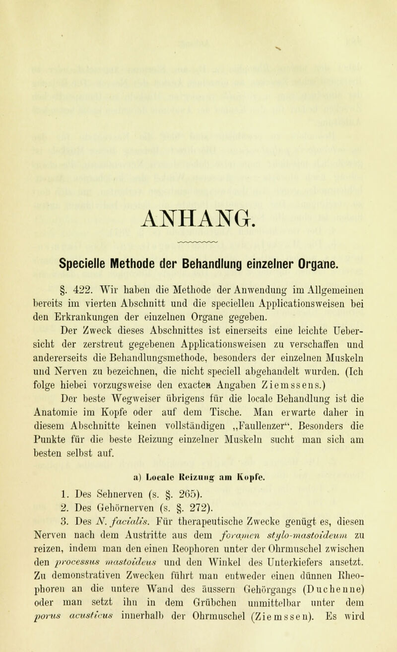 ANHANG. Specielle Methode der Behandlung einzelner Organe. §. 422. Wir haben die Methode der Anwendung im Allgemeinen bereits im vierten Abschnitt und die speciellen Applicationsweisen bei den Erkrankungen der eiuzelnen Organe gegeben. Der Zweck dieses Abschnittes ist einerseits eine leichte Ueber- sicht der zerstreut gegebenen Applicationsweisen zu verschaffen und andererseits die Behandlungsmethode, besonders der einzelnen Muskeln und Nerven zu bezeichnen, die nicht speciell abgehandelt wurden. (Ich folge hiebei vorzugsweise den exactea Angaben Ziemssens.) Der beste Wegweiser übrigens für die locale Behandlung ist die Anatomie im Kopfe oder auf dem Tische. Man erwarte daher in diesem Abschnitte keinen vollständigen „Faullenzer. Besonders die Punkte für die beste Reizung einzelner Muskeln sucht man sich am besten selbst auf. a) Locale Reizung am Kopie. 1. Des Sehnerven (s. §. 265). 2. Des Gehörnerven (s. §. 272). 3. Des N. facialis. Für therapeutische Zwecke genügt es, diesen Nerven nach dem Austritte aus dem foramen stylo-mastoideum zu reizen, indem man den einen Reophoren unter der Ohrmuschel zwischen den processus mastoideus und den Winkel des Unterkiefers ansetzt. Zu demonstrativen Zwecken führt man entweder einen dünnen Rheo- pboren an die untere Wand des äussern Gehörgangs (Duchenne) oder man setzt ihn in dem Grübchen unmittelbar unter dem porus acusticus innerhalb der Ohrmuschel (Ziemssen). Es wird
