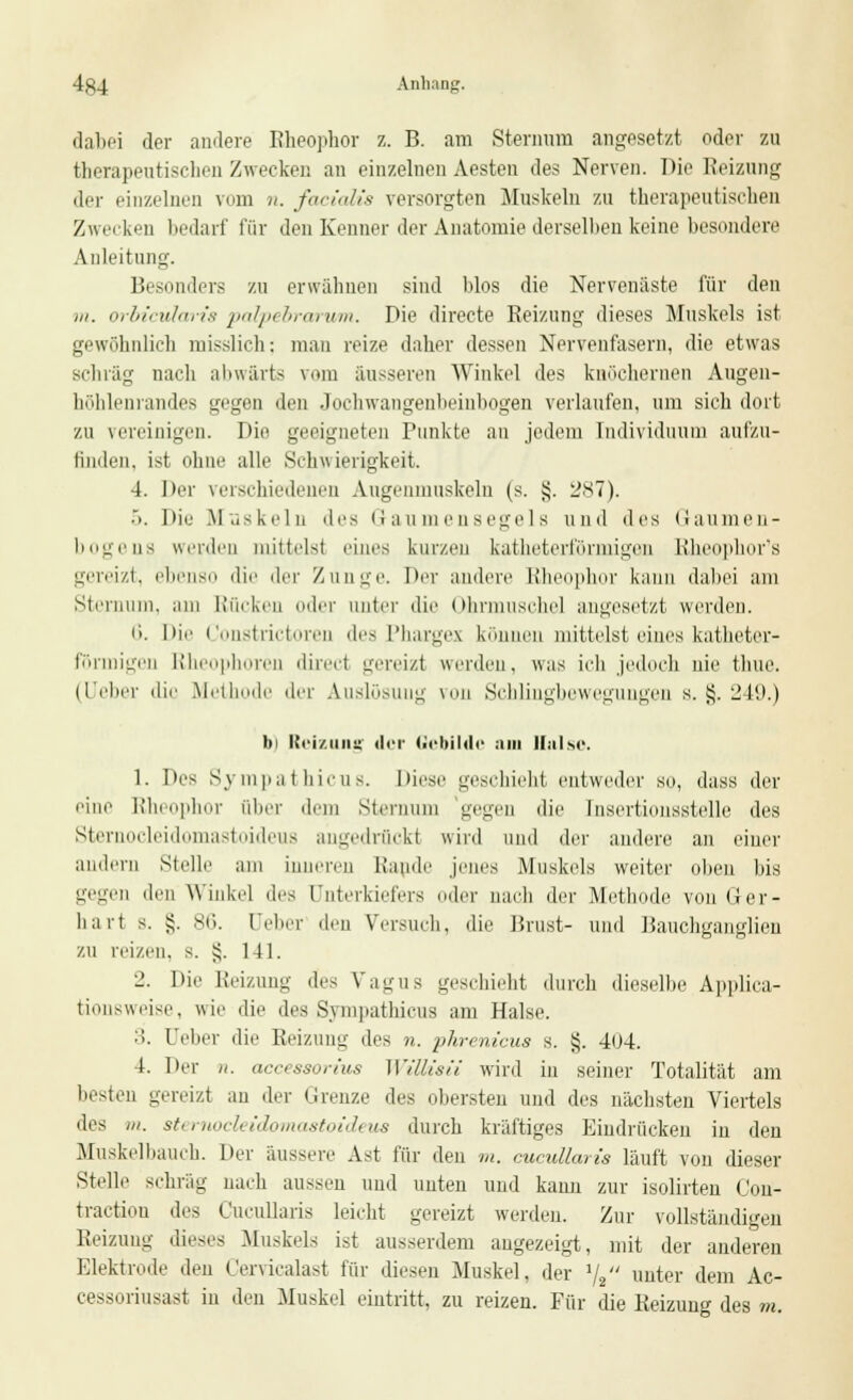 dabei der andere Rheophor z. B. am Sternum angesetzt oder zu therapeutischen Zwecken an einzelnen Aesten des Nerven. Die Reizung der einzelnen vom n. facialis versorgten Muskeln zu therapeutischen Zwecken bedarf für den Kenner der Anatomie derselben keine besondere Anleitung. Besonders zu erwähnen sind blos die Nervenäste für den m. orbicularis palpebrarum. Die directe Reizung dieses Muskels ist gewöhnlich misslich; man reize daher dessen Nervenfasern, die etwas schräg nach abwärts vom äusseren Winkel des knöchernen Augen- höhlenrandes gegen den .lochwangenbeinbogen verlaufen, um sich dort zu vereinigen. I>ir geeigneten Punkte an jedem Individuum aufzu- finden, ist ohne alle Schw ierigkeit. 4. Der verschiedenen Augenmuskeln (s. §. 287). ■>. Die Muskeln des Gaumensegels und des Gaumen- bogens werden mittels! eines kurzen katheterförmigen Rheophor's gereizt, ebenso die der Zunge. Der andere Rheophor kann dabei am Sternum, am Rücken oder unter die Ohrmuschel angesetzt werden. i>. Die Constrictoren des Pharges können mittelst eines katheter- fönnigen Rheophoren direci gereizt werden, was ich jedoch uie thue. (Ueber die Methode der Auslösung von Schlingbewegungen s. tj. 249.) bi Reizung der Gebilde am Halse. 1. Des Sympathicus. Diese geschieht entweder so, dass der eine Rheophor über dem Sternum gegen die Insertionsstelle des Sternocieidomastoideus angedrückt wird und der andere an einer andern Stelle am inneren Rande jenes Muskids weiter oben bis gegen den Winkel des Unterkiefers oder nach der Methode von Ger- hart s. §. 86. Geber den Versuch, die Brust- und Bauchganglien zu reizen, s. £. 141. 2. Die Reizung des Vagus geschieht durch dieselbe Applica- tionsweise, wie die des Sympathicus am Halse. :>. Ueber die Reizung des n. pkrem'cua s. §. 404. 4. Der n. occessorius WiMsii wird in seiner Totalität am besten gereizt an der Grenze ^V< obersten uud des nächsten Viertels lies in. sternocieidomastoideus durch kräftiges Eindrücken in den Muskelbauch. Der äussere Ast für den m. cucuUaris läuft von dieser Stelle schräg nach aussen uud nuten und kann zur isolirten Con- tractiou des CucuUaris leicht gereizt werden. Zur vollständigen Reizung dieses .Muskels ist ausserdem augezeigt, mit der anderen Elektrode den Cervicalast für diesen Muskel, der 1/2 unter dem Ac- cessoriusast in den Muskel eintritt, zu reizen. Für die Reizung des m.