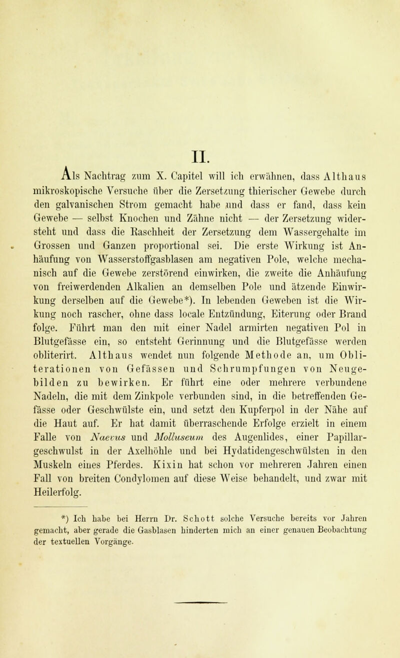Als Nachtrag zum X. Capitel will ich erwähnen, dass Alt haus mikroskopische Versuche über die Zersetzung thierischer Gewebe durch den galvanischen Strom gemacht habe und dass er fand, dass kein Gewebe — selbst Knochen und Zähne nicht — der Zersetzung wider- steht und dass die Raschheit der Zersetzung dem Wassergehalte im Grossen und Ganzen proportional sei. Die erste Wirkung ist An- häufung von Wasserstoffgasblasen am negativen Pole, welche mecha- nisch auf die Gewebe zerstörend einwirken, die zweite die Anhäufung von freiwerdenden Alkalien an demselben Pole und ätzende Einwir- kung derselben auf die Gewebe*). In lebenden Geweben ist die Wir- kung noch rascher, ohne dass locale Entzündung, Eiterung oder Brand folge. Führt man den mit einer Nadel armirten negativen Pol in Blutgefässe ein, so entsteht Gerinnung und die Blutgefässe werden obliterirt. Althaus wendet nun folgende Methode an, um Obli- terationen von Gefässen und Schrumpfungen von Neuge- bilden zu bewirken. Er führt eine oder mehrere verbundene Nadeln, die mit dem Zinkpole verbunden sind, in die betreffenden Ge- fässe oder Geschwülste ein, und setzt den Kupferpol in der Nähe auf die Haut auf. Er hat damit überraschende Erfolge erzielt in einem Falle von Naevus und Molluscum des Augenlides, einer Papillar- geschwulst in der Axelhöhle und bei Hydatidengeschwülsten in den Muskeln eines Pferdes. Kixin hat schon vor mehreren Jahren einen Fall vou breiten Condylomen auf diese Weise behandelt, und zwar mit Heilerfolg. *) Ich habe bei Herrn Dr. Schott solche Versuche bereits vor Jahren gemacht, aber gerade die Gasblasen hinderten mich an einer genauen Beobachtung der textuellen Vorgänge.
