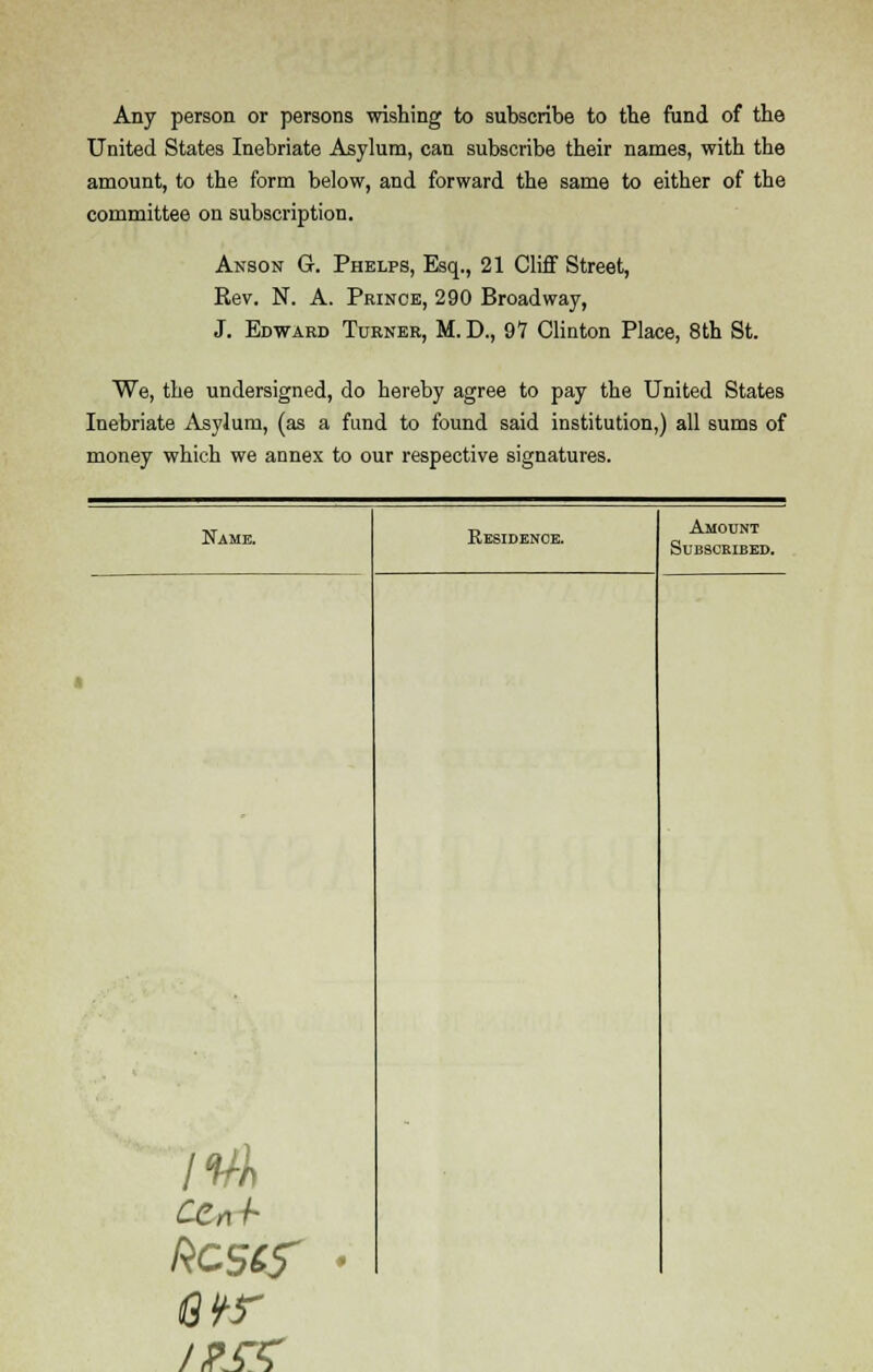 Any person or persons wishing to subscribe to the fund of the United States Inebriate Asylum, can subscribe their names, with the amount, to the form below, and forward the same to either of the committee on subscription. Anson G. Phelps, Esq., 21 Cliff Street, Rev. N. A. Prince, 290 Broadway, J. Edward Turner, M. D., 97 Clinton Place, 8th St. We, the undersigned, do hereby agree to pay the United States Inebriate Asylum, (as a fund to found said institution,) all sums of money which we annex to our respective signatures. Name. bcscf Kesidence. Amount Subscribed.