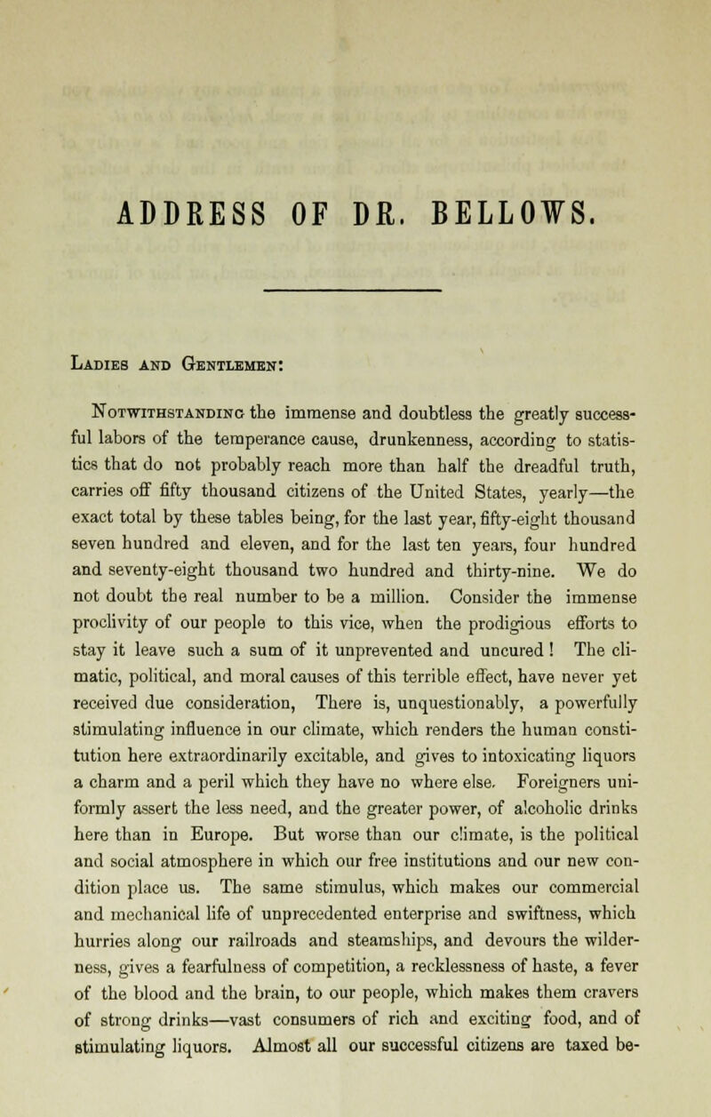 ADDRESS OF DR. BELLOWS. Ladies and Gentlemen: Notwithstanding the immense and doubtless the greatly success- ful labors of the temperance cause, drunkenness, according to statis- tics that do not probably reach more than half the dreadful truth, carries off fifty thousand citizens of the United States, yearly—the exact total by these tables being, for the last year, fifty-eight thousand seven hundred and eleven, and for the last ten years, four hundred and seventy-eight thousand two hundred and thirty-nine. We do not doubt the real number to be a million. Consider the immense proclivity of our people to this vice, when the prodigious efforts to stay it leave such a sum of it unprevented and uncured ! The cli- matic, political, and moral causes of this terrible effect, have never yet received due consideration, There is, unquestionably, a powerfully stimulating influence in our climate, which renders the human consti- tution here extraordinarily excitable, and gives to intoxicating liquors a charm and a peril which they have no where else. Foreigners uni- formly assert the less need, and the greater power, of alcoholic drinks here than in Europe. But worse than our climate, is the political and social atmosphere in which our free institutions and our new con- dition place us. The same stimulus, which makes our commercial and mechanical life of unprecedented enterprise and swiftness, which hurries along our railroads and steamships, and devours the wilder- ness, gives a fearfulness of competition, a recklessness of haste, a fever of the blood and the brain, to our people, which makes them cravers of strong drinks—vast consumers of rich and exciting food, and of stimulating liquors. Almost all our successful citizens are taxed be-