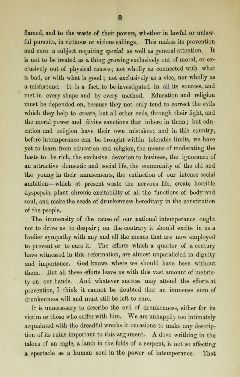 flamed, and to the waste of their powers, whether in lawful or unlaw- ful pursuits, in virtuous or vicious callings. This makes its prevention and cure a subject requiring special as well as general attention. It is not to be treated as a thing growing exclusively out of moral, or ex- clusively out of physical causes; not wholly as connected with what is bad, or with what is good ; not exclusively as a vice, nor wholly as a misfortune. It is a fact, to be investigated in all its sources, and met in every shape and by every method. Education and religion must be depended on, because they not only tend to correct the evils which they help to create, but all other evils, through their light, and the moral power and divine sanctions that inhere in them ; but edu- cation and religion have their own mistakes; and in this country, before intemperance can be brought within tolerable limits, we have yet to learn from education and religion, the means of moderating the haste to be rich, the exclusive devotion to business, the ignorance of an attractive domestic and social life, the community of the old and the young in their amusements, the extinction of our intense social ambition—which at present waste the nervous life, create horrible dyspepsia, plant chronic excitability of all the functions of body and soul, and make the seeds of drunkenness hereditary in the constitution of the people. The immensity of the cause of our national intemperance ought not to drive us to despair; on the contrary it should excite in us a livelier sympathy with any and all the means that are now employed to prevent or to cure it. The efforts which a quarter of a century have witnessed in this reformation, are almost unparalleled in dignity and importance. God knows where we should have been without them. But all these efforts leave us with this vast amount of inebrie- ty on our hands. And whatever success may attend the efforts at prevention, I think it cannot be doubted that an immense sum of drunkenness will and must still be left to cure. It is unnecessary to describe the evil of drunkenness, either for its victim or those who suffer with him. We are unhappily too intimately acquainted with the dreadful wrecks it occasions to make any descrip- tion of its ruins important to this argument. A dove writhing in the talons of an eagle, a lamb in the folds of a serpent, is not so affecting a spectacle as a human soul in the power of intemperance. That