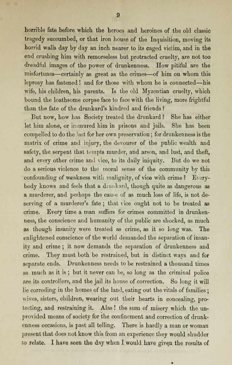 horrible fate before which the heroes and heroines of the old classic tragedy succumbed, or that iron house of the Inquisition, moving its horrid walls day by day an inch nearer to its caged victim, and in the end crushing him with remorseless but protracted cruelty, are not too dreadful images of the power of drunkenness. How pitiful are the misfortunes—certainly as great as the crimes—of him on whom this leprosy has fastened! and for those with whom he is connected—his wife, his children, his parents. Is the old Myzentian cruelty, which bound the loathsome corpse face to face with the living, more frightful than the fate of the drunkard's kindred and friends? But now, how has Society treated the drunkard ? She has either let him alone, or immured him in prisons and jails. She has been compelled to do the last for her own preservation; for drunkenness is the matrix of crime and injury, the devourer of the public wealth and safety, the serpent that tempts murder, and arson, and lust, and theft, and every other crime and vice, to its daily iniquity. But do we not do a serious violence to the moral sense of the community by this confounding of weakness with malignity, of vice with crime? Every- body knows and feels that a drunkard, though quite as dangerous as a murderer, and perhaps the cause of as much loss of life, is not de- serving of a murderer's fate ; that vice ought not to be treated as crime. Every time a man suffers for crimes committed in drunken- ness, the conscience and humanity of the public are shocked, as much as though insanity were treated as crime, as it so long was. The enlightened conscience of the world demanded the separation of insan- ity and crime; it now demands the separation of drunkenness and crime. They must both be restrained, but in distinct ways and for separate ends. Drunkenness needs to be restrained a thousand times as much as it is ; but it never can be, so long as the criminal police are its controllers, and the jail its house of correction. So long it will lie corroding in the homes of the land, eating out the vitals of families; wives, sisters, children, wearing out tbeir hearts in concealing, pro- tecting, and restraining it. Alas ! the sum of misery which the un- provided means of society for the confinement and correction of drunk- enness occasions, is past all telling. There is hardly a man or woman present that does not know this from an experience they would shudder to relate. I have seen the day when I would have given the results of