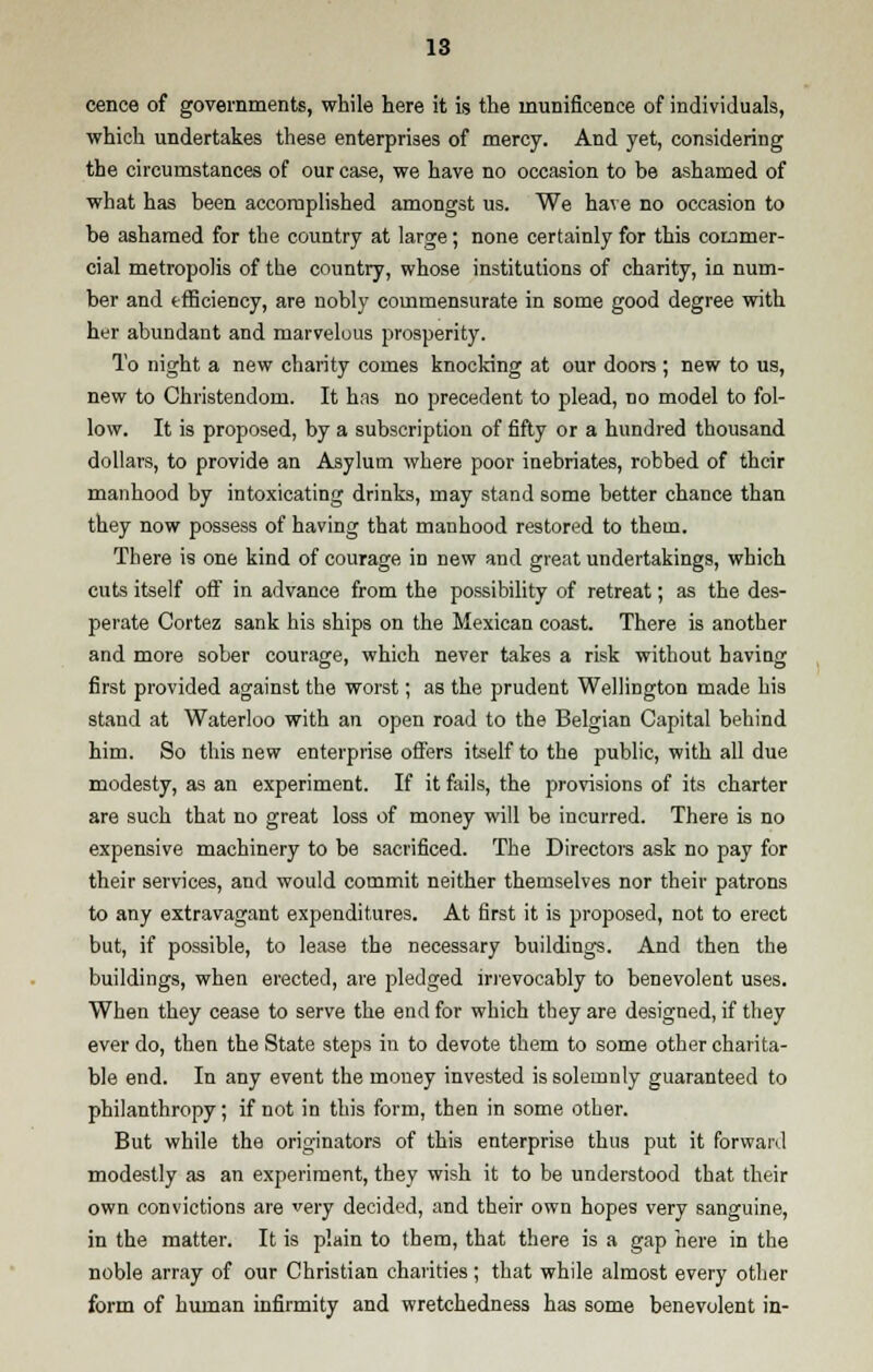 cence of governments, while here it is the munificence of individuals, which undertakes these enterprises of mercy. And yet, considering the circumstances of our case, we have no occasion to be ashamed of what has been accomplished amongst us. We have no occasion to be ashamed for the country at large; none certainly for this commer- cial metropolis of the country, whose institutions of charity, in num- ber and efficiency, are nobly commensurate in some good degree with her abundant and marvelous prosperity. To night a new charity comes knocking at our doors ; new to us, new to Christendom. It has no precedent to plead, no model to fol- low. It is proposed, by a subscription of fifty or a hundred thousand dollars, to provide an Asylum where poor inebriates, robbed of their manhood by intoxicating drinks, may stand some better chance than they now possess of having that manhood restored to them. There is one kind of courage in new and great undertakings, which cuts itself off in advance from the possibility of retreat; as the des- perate Cortez sank his ships on the Mexican coast. There is another and more sober courage, which never takes a risk without having first provided against the worst; as the prudent Wellington made his stand at Waterloo with an open road to the Belgian Capital behind him. So this new enterprise offers itself to the public, with all due modesty, as an experiment. If it fails, the provisions of its charter are such that no great loss of money will be incurred. There is no expensive machinery to be sacrificed. The Directors ask no pay for their services, and would commit neither themselves nor their patrons to any extravagant expenditures. At first it is proposed, not to erect but, if possible, to lease the necessary buildings. And then the buildings, when erected, are pledged irrevocably to benevolent uses. When they cease to serve the end for which they are designed, if they ever do, then the State steps in to devote them to some other charita- ble end. In any event the money invested is solemnly guaranteed to philanthropy; if not in this form, then in some other. But while the originators of this enterprise thus put it forward modestly as an experiment, they wish it to be understood that their own convictions are very decided, and their own hopes very sanguine, in the matter. It is plain to them, that there is a gap here in the noble array of our Christian charities; that while almost every other form of human infirmity and wretchedness has some benevolent in-
