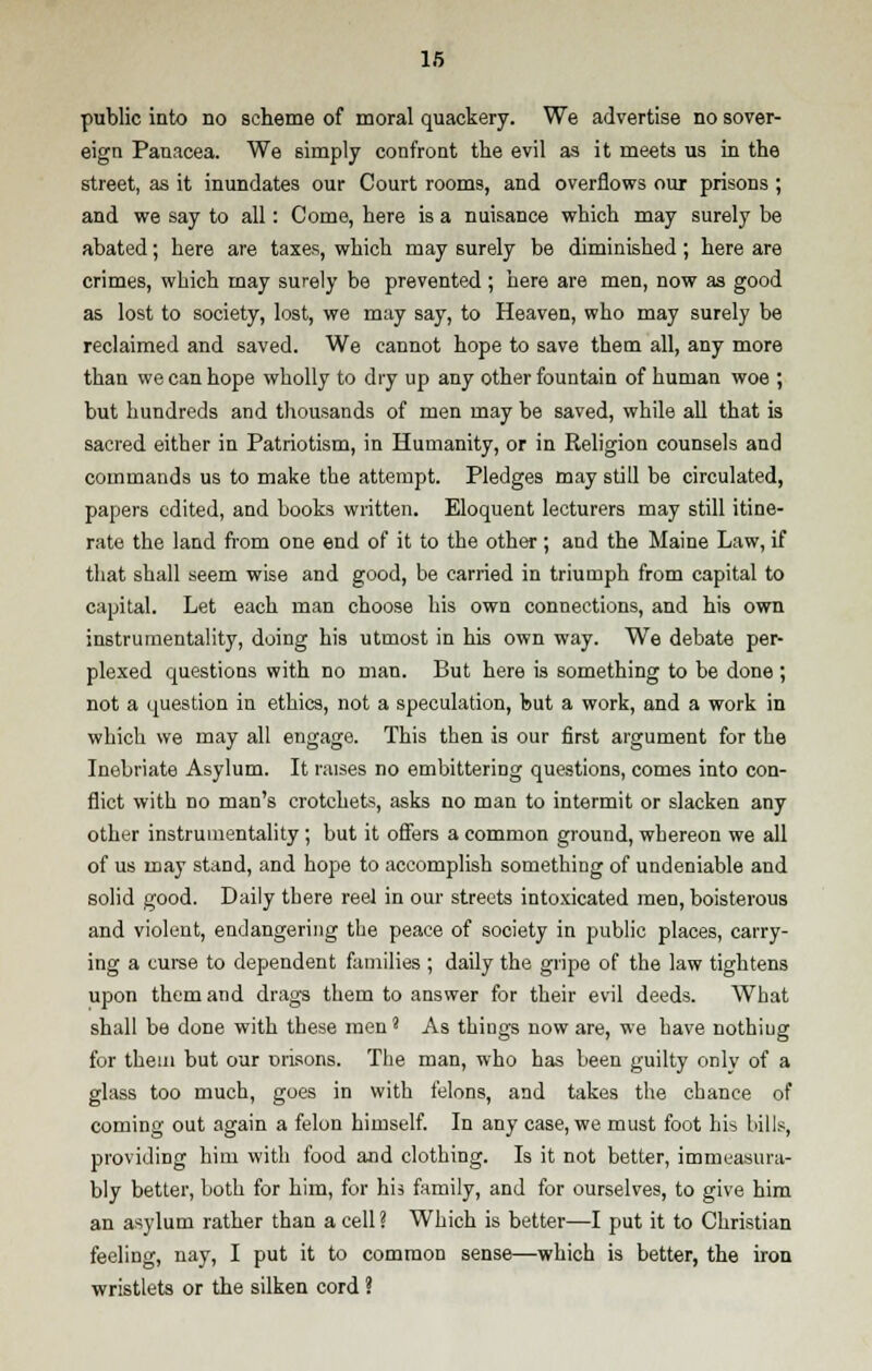 public into no scheme of moral quackery. We advertise no sover- eign Panacea. We simply confront the evil as it meets us in the street, as it inundates our Court rooms, and overflows our prisons; and we say to all: Come, here is a nuisance which may surely be abated; here are taxes, which may surely be diminished ; here are crimes, which may surely be prevented ; here are men, now as good as lost to society, lost, we may say, to Heaven, who may surely be reclaimed and saved. We cannot hope to save them all, any more than we can hope wholly to dry up any other fountain of human woe ; but hundreds and thousands of men may be saved, while all that is sacred either in Patriotism, in Humanity, or in Religion counsels and commands us to make the attempt. Pledges may still be circulated, papers edited, and books written. Eloquent lecturers may still itine- rate the land from one end of it to the other; and the Maine Law, if that shall seem wise and good, be carried in triumph from capital to capital. Let each man choose his own connections, and his own instrumentality, doing his utmost in his own way. We debate per- plexed questions with no man. But here is something to be done ; not a question in ethics, not a speculation, but a work, and a work in which we may all engage. This then is our first argument for the Inebriate Asylum. It raises no embittering questions, comes into con- flict with no man's crotchets, asks no man to intermit or slacken any other instrumentality; but it offers a common ground, whereon we all of us may stand, and hope to accomplish something of undeniable and solid good. Daily there reel in our streets intoxicated men, boisterous and violent, endangering the peace of society in public places, carry- ing a curse to dependent families ; daily the gripe of the law tightens upon them and drags them to answer for their evil deeds. What shall be done with these meni As things now are, we have nothiug for them but our orisons. The man, who has been guilty only of a glass too much, goes in with felons, and takes the chance of coming out again a felon himself. In any case, we must foot his bills, providing him with food and clothing. Is it not better, immeasura- bly better, both for him, for his family, and for ourselves, to give him an asylum rather than a cell ? Which is better—I put it to Christian feeling, nay, I put it to common sense—which is better, the iron wristlets or the silken cord ?