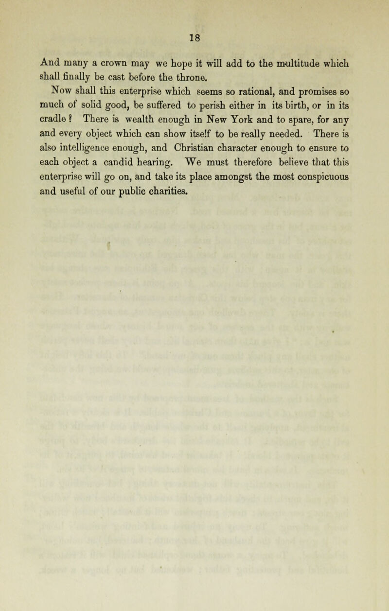 And many a crown may we hope it will add to the multitude which shall finally be cast before the throne. Now shall this enterprise which seems so rational, and promises so much of solid good, be suffered to perish either in its birth, or in its cradle ? There is wealth enough in New York and to spare, for any and every object which can show itself to be really needed. There is also intelligence enough, and Christian character enough to ensure to each object a candid hearing. We must therefore believe that this enterprise will go on, and take its place amongst the most conspicuous and useful of our public charities.