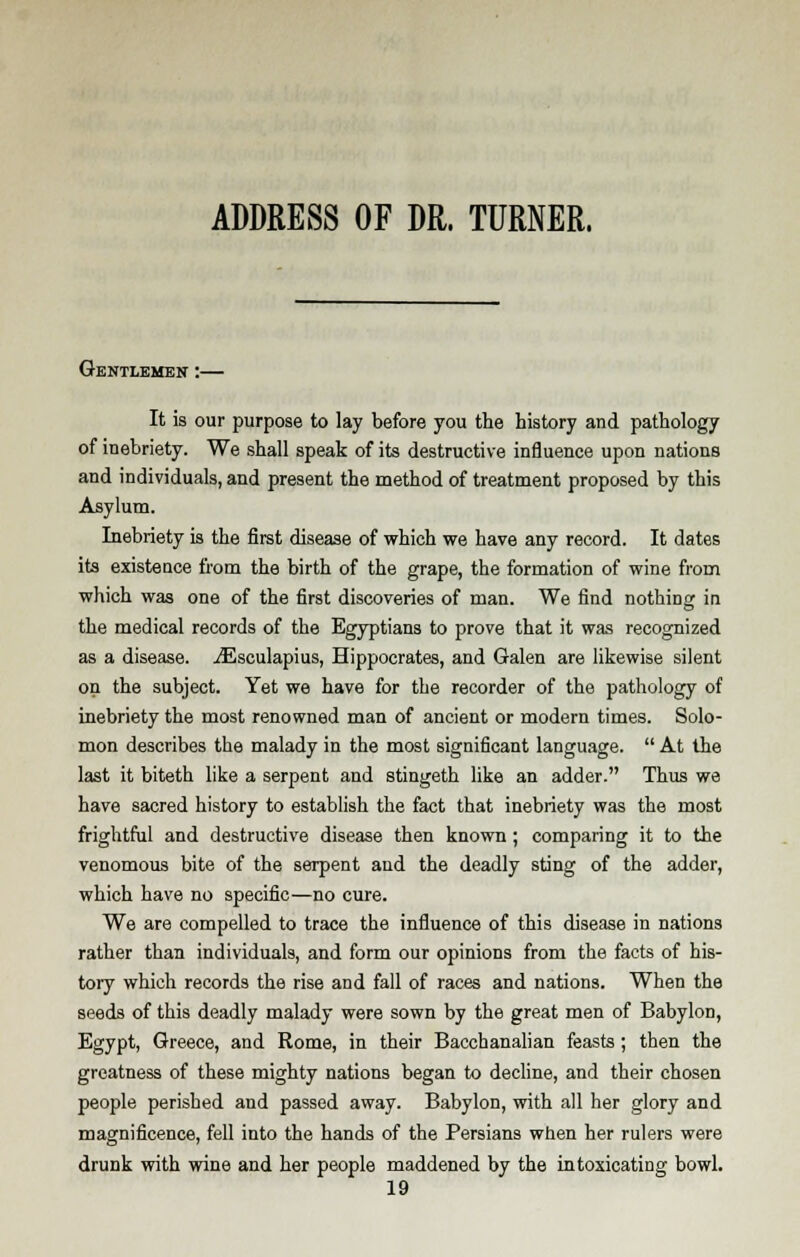 ADDRESS OF DR. TURNER. Gentlemen :— It is our purpose to lay before you the history and pathology of inebriety. We shall speak of its destructive influence upon nations and individuals, and present the method of treatment proposed by this Asylum. Inebriety is the first disease of which we have any record. It dates its existence from the birth of the grape, the formation of wine from which was one of the first discoveries of man. We find nothing in the medical records of the Egyptians to prove that it was recognized as a disease. iEsculapius, Hippocrates, and Galen are likewise silent on the subject. Yet we have for the recorder of the pathology of inebriety the most renowned man of ancient or modern times. Solo- mon describes the malady in the most significant language.  At the last it biteth like a serpent and stingeth like an adder. Thus we have sacred history to establish the fact that inebriety was the most frightful and destructive disease then known; comparing it to the venomous bite of the serpent and the deadly sting of the adder, which have no specific—no cure. We are compelled to trace the influence of this disease in nations rather than individuals, and form our opinions from the facts of his- tory which records the rise and fall of races and nations. When the seeds of this deadly malady were sown by the great men of Babylon, Egypt, Greece, and Rome, in their Bacchanalian feasts ; then the greatness of these mighty nations began to decline, and their chosen people perished and passed away. Babylon, with all her glory and magnificence, fell into the hands of the Persians when her rulers were drunk with wine and her people maddened by the intoxicating bowl.