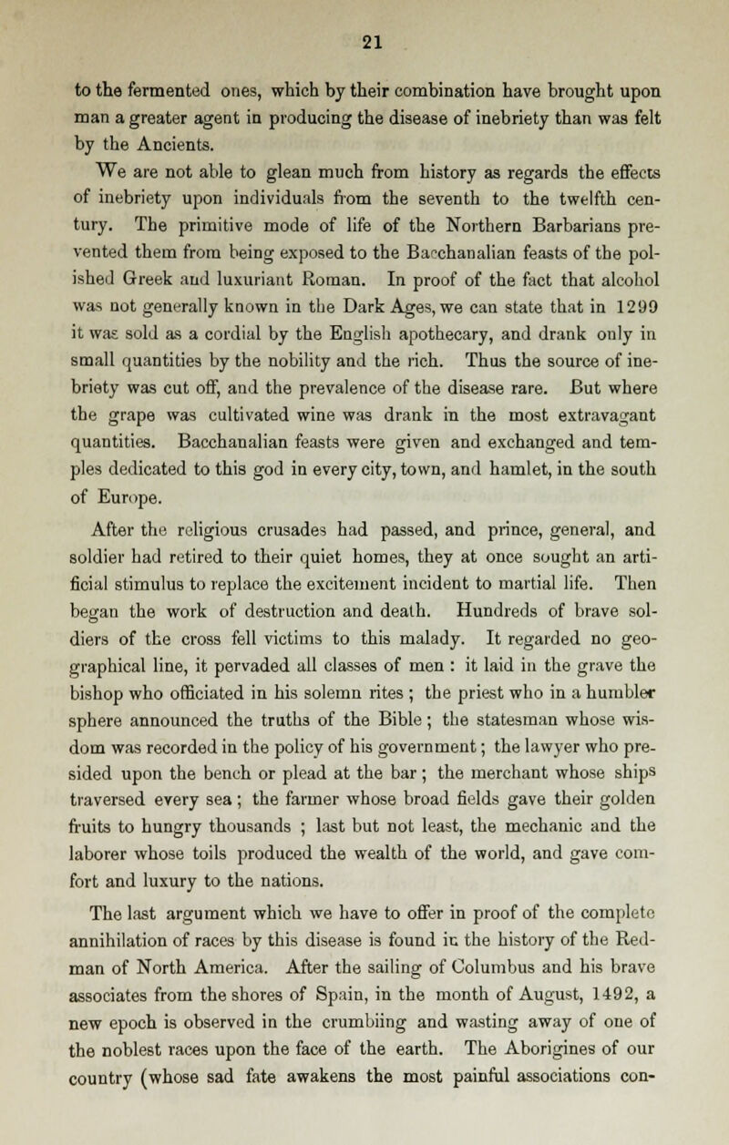 to the fermented ones, which by their combination have brought upon man a greater agent in producing the disease of inebriety than was felt by the Ancients. We are not able to glean much from history as regards the effects of inebriety upon individuals from the seventh to the twelfth cen- tury. The primitive mode of life of the Northern Barbarians pre- vented them from being exposed to the Bacchanalian feasts of the pol- ished Greek and luxuriant Roman. In proof of the fact that alcohol was not generally known in the Dark Ages, we can state that in 1299 it was sold as a cordial by the English apothecary, and drank only in small quantities by the nobility and the rich. Thus the source of ine- briety was cut off, and the prevalence of the disease rare. But where the grape was cultivated wine was drank in the most extravagant quantities. Bacchanalian feasts were given and exchanged and tem- ples dedicated to this god in every city, town, and hamlet, in the south of Europe. After the religious crusades had passed, and prince, general, and soldier had retired to their quiet homes, they at once sought an arti- ficial stimulus to replace the excitement incident to martial life. Then began the work of destruction and death. Hundreds of brave sol- diers of the cross fell victims to this malady. It regarded no geo- graphical line, it pervaded all classes of men : it laid in the grave the bishop who officiated in his solemn rites ; the priest who in a humbler sphere announced the truths of the Bible; the statesman whose wis- dom was recorded in the policy of his government; the lawyer who pre- sided upon the bench or plead at the bar; the merchant whose ships traversed every sea ; the farmer whose broad fields gave their golden fruits to hungry thousands ; last but not least, the mechanic and the laborer whose toils produced the wealth of the world, and gave com- fort and luxury to the nations. The last argument which we have to offer in proof of the complete annihilation of races by this disease is found iu the history of the Red- man of North America. After the sailing of Columbus and his brave associates from the shores of Spain, in the month of August, 1492, a new epoch is observed in the crumbiing and wasting away of one of the noblest races upon the face of the earth. The Aborigines of our country (whose sad fate awakens the most painful associations con-