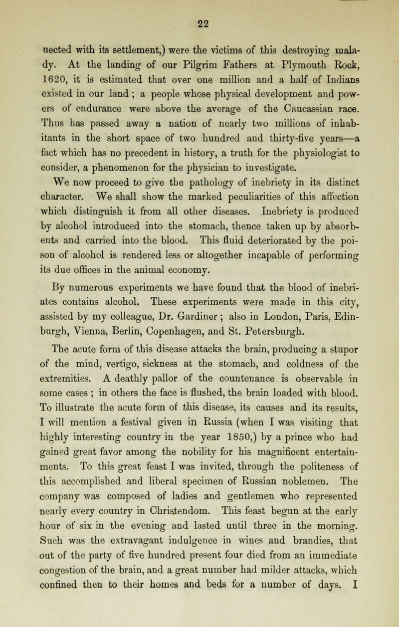 nected with its settlement,) were the victims of this destroying mala- dy. At the landing of our Pilgrim Fathers at Plymouth Rock, 1620, it is estimated that over one million and a half of Indians existed in our land ; a people whose physical development and pow- ers of endurance were above the average of the Caucassian race. Thus has passed away a nation of nearly two millions of inhab- itants in the short space of two hundred and thirty-five years—a fact which has no precedent in history, a truth for the physiologist to consider, a phenomenon for the physician to investigate. We now proceed to give the pathology of inebriety in its distinct character. We shall show the marked peculiarities of this afftction which distinguish it from all other diseases. Inebriety is produced by alcohol introduced into the stomach, thence taken up by absorb- ents and carried into the blood. This fluid deteriorated by the poi- son of alcohol is rendered less or altogether incapable of performing its due offices in the animal economy. By numerous experiments we have found that the blood of inebri- ates contains alcohol. These experiments were made in this city, assisted by my colleague, Dr. Gardiner; also in London, Paris, Edin- burgh, Vienna, Berlin, Copenhagen, and St. Petersburgh. The acute form of this disease attacks the brain, producing a stupor of the mind, vertigo, sickness at the stomach, and coldness of the extremities. A deathly pallor of the countenance is observable in some cases ; in others the face is flushed, the brain loaded with blood. To illustrate the acute form of this disease, its causes and its results, I will mention a festival given in Russia (when I was visiting that highly interesting country in the year 1850,) by a prince who had gained great favor among the nobility for his magnifioent entertain- ments. To this great feast I was invited, through the politeness of this accomplished and liberal specimen of Russian noblemen. The company was composed of ladies and gentlemen who represented nearly every country in Christendom. This feast begun at the early hour of six in the evening and lasted until three in the morning. Such was the extravagant indulgence in wines and brandies, that out of the party of five hundred present four died from an immediate congestion of the brain, and a great number had milder attacks, which confined then to their homes and beds for a number of days. I