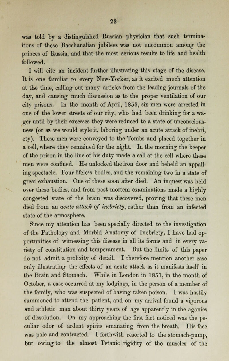 was told by a distinguished Russian physician that such termina- itons of these Bacchanalian jubilees was not uncommon among the princes of Russia, and that the most serious results to life and health followed. I will cite an incident further illustrating this stage of the disease. It is one familiar to every New-Yorker, as it excited much attention at the time, calling out many articles from the leading journals of the day, and causing much discussion as to the proper ventilation of our city prisons. In the month of April, 1853, six men were arrested in one of the lower streets of our city, who had been drinking for a wa- ger until by their excesses they were reduced to a state of unconscious- ness (or as we would style it, laboring under an acute attack of inebri, ety). These men were conveyed to the Tombs and placed together in a cell, where they remained for the night. In the morning the keeper of the prison in the line of his duty made a call at the cell where these men were confined. He unlocked the iron door and beheld an appall- ing spectacle. Four lifeless bodies, and the remaining two in a state of great exhaustion. One of these soon after died. An inquest was held over these bodies, and from post mortem examinations made a highly congested state of the brain was discovered, proving that these men died from an acute attack of inebriety, rather than from an infected state of the atmosphere. Since my attention has been specially directed to the investigation of the Pathology and Morbid Anatomy of Inebriety, I have had op- portunities of witnessing this disease in all its forms and in every va- riety of constitution and temperament. But the limits of this paper do not admit a prolixity of detail. I therefore mention another case only illustrating the effects of an acute attack as it manifests itself in the Brain and Stomach. While in London in 1851, in the month of October, a case occurred at my lodgings, in the person of a member of the family, who was suspected of having taken poison. I was hastily summoned to attend the patient, and on my arrival found a vigorous and athletic man about thirty years of age apparently in the agonies of dissolution. On my approaching the first fact noticed was the pe- culiar odor of ardent spirits emanating from the breath. His face was pale and contracted. I forthwith resorted to the stomach-pump, but owing to the almost Tetanic rigidity of the muscles of the