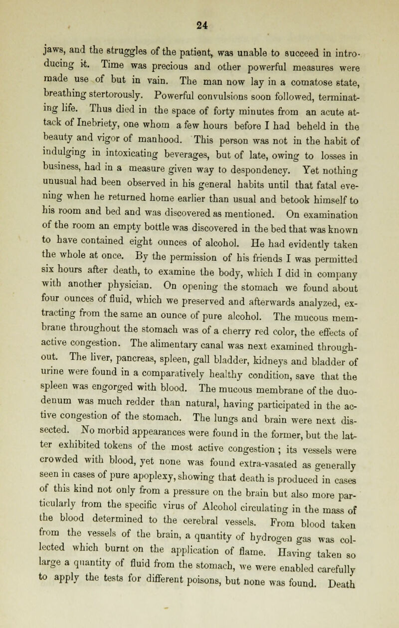 jaws, and the struggles of the patient, was unable to succeed in intro- ducing it. Time was precious and other powerful measures were made use of but in vain. The man now lay in a comatose state, breathing stertorously. Powerful convulsions soon followed, terminat- ing life. Thus died in the space of forty minutes from an acute at- tack of Inebriety, one whom a few hours before I had beheld in the beauty and vigor of manhood. This person was not in the habit of indulging in intoxicating beverages, but of late, owing to losses in business, had in a measure given way to despondency. Yet nothing unusual had been observed in his general habits until that fatal eve- ning when he returned home earlier than usual and betook himself to his room and bed and was discovered as mentioned. On examination of the room an empty bottle was discovered in the bed that was known to have contained eight ounces of alcohol. He had evidently taken the whole at once. By the permission of his friends I was permitted six hours after death, to examine the body, which I did in company with another physician. On opening the stomach we found about four ounces of fluid, which we preserved and afterwards analyzed, ex- tracting from the same an ounce of pure alcohol. The mucous mem- brane throughout the stomach was of a cherry red color, the effects of active congestion. The alimentary canal was next examined through- out. The liver, pancreas, spleen, gall bladder, kidneys and bladder of urine were found in a comparatively healthy condition, save that the spleen was engorged with blood. The mucous membrane of the duo- denum was much redder than natural, having participated in the ac- tive congestion of the stomach. The lungs and brain were next dis- sected. No morbid appearances were found in the former, but the lat- ter exhibited tokens of the most active congestion ; its vessels were crowded with blood, yet none was found extra-vasated as generally seen in cases of pure apoplexy, showing that death is produced in cases of this kind not only from a pressure on the brain but also more par- ticularly from the specific virus of Alcohol circulating in the mass of the blood determined to the cerebral vessels. From blood taken from the vessels of the brain, a quantity of hydrogen gas was col- lected which burnt on the application of flame. Having taken so large a quantity of fluid from the stomach, we were enabled carefully to apply the tests for different poisons, but none was found. Death