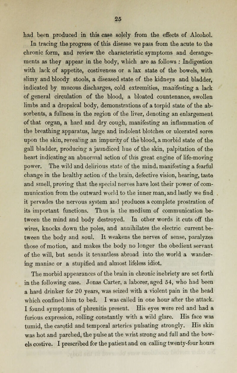 had been produced in this case solely from trie effects of Alcohol. In tracing the progress of this disease we pass from the acute to the chronic form, and review the characteristic symptoms and derange- ments as they appear in the body, which are as follows : Indigestion with lack of appetite, costiveness or a lax state of the bowels, with slimy and bloody stools, a diseased state of the kidneys and bladder, indicated by mucous discharges, cold extremities, manifesting a lack of general circulation of the blood, a bloated countenance, swollen limbs and a dropsical body, demonstrations of a torpid state of the ab- sorbents, a fullness in the region of the liver, denoting an enlargement of that organ, a hard and dry cough, manifesting an inflammation of the breathing apparatus, large and indolent blotches or ulcerated sores upon the skin, revealing an impurity of the blood, a morbid state of the gall bladder, producing a jaundiced hue of the skin, palpitation of the heart indicating an abnormal action of this great engine of life-moving power. The wild and delirious state of the mind, manifesting a fearful change in the healthy action of the brain, defective vision, hearing, taste and smell, proving that the special nerves have lost their power of com- munication from the outward world to the inner man, and lastly we find it pervades the nervous system and produces a complete prostration of its important functions. Thus is the medium of communication be- tween the mind and body destroyed. In other words it cuts off the wires, knocks down the poles, and annihilates the electric current be- tween the body and soul. It weakens the nerves of sense, paralyzes those of motion, and makes the body no longer the obedient servant of the will, but sends it tenantless abroad into the world a wander- ing maniac or a stupified and almost lifeless idiot. The morbid appearances of the brain in chronic inebriety are set forth in the following case. Jonas Carter, a laborer, aged 54, who had been a hard drinker for 20 years, was seized with a violent pain in the head which confined him to bed. I was called in one hour after the attack. I found symptoms of phrenitis present. His eyes were red and had a furious expression, rolling constantly with a wild glare. His face was tumid, the carotid and temporal arteries pulsating strongly. His skin was hot and parched, the pulse at the wrist strong and full and the bow- els costive. I prescribed for the patient and on calling twenty-four hours