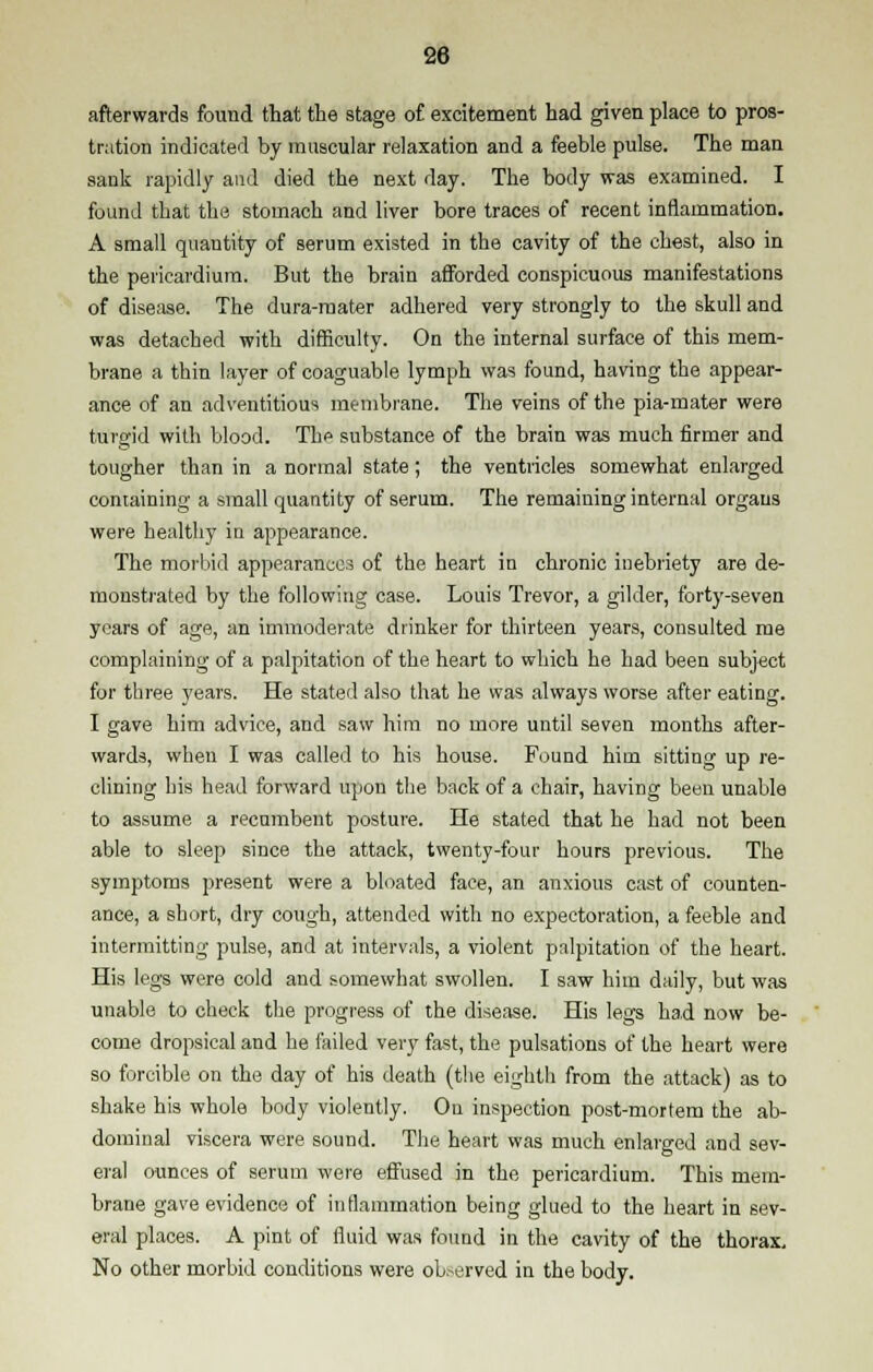 afterwards found that the stage of excitement had given place to pros- tration indicated by muscular relaxation and a feeble pulse. The man sank rapidly and died the next day. The body was examined. I found that the stomach and liver bore traces of recent inflammation. A small quantity of serum existed in the cavity of the chest, also in the pericardium. But the brain afforded conspicuous manifestations of disease. The dura-mater adhered very strongly to the skull and was detached with difficulty. On the internal surface of this mem- brane a thin layer of coaguable lymph was found, having the appear- ance of an adventitious membrane. The veins of the pia-mater were turgid with blood. The substance of the brain was much firmer and tougher than in a normal state ; the ventricles somewhat enlarged containing a small quantity of serum. The remaining internal organs were healthy in appearance. The morbid appearances of the heart in chronic inebriety are de- monstrated by the following case. Louis Trevor, a gilder, forty-seven years of age, an immoderate drinker for thirteen years, consulted me complaining of a palpitation of the heart to which he had been subject for three years. He stated also that he was always worse after eating. I gave him advice, and saw him no more until seven months after- wards, when I was called to his house. Found him sitting up re- clining his head forward upon the back of a chair, having been unable to assume a recumbent posture. He stated that he had not been able to sleep since the attack, twenty-four hours previous. The symptoms present were a bloated face, an anxious cast of counten- ance, a short, dry cough, attended with no expectoration, a feeble and intermitting pulse, and at intervals, a violent palpitation of the heart. His legs were cold and somewhat swollen. I saw him daily, but was unable to check the progress of the disease. His legs had now be- come dropsical and he failed very fast, the pulsations of the heart were so forcible on the day of his death (the eighth from the attack) as to shake his whole body violently. On inspection post-mortem the ab- dominal viscera were sound. The heart was much enlarged and sev- eral ounces of serum were effused in the pericardium. This mem- brane gave evidence of inflammation being glued to the heart in sev- eral places. A pint of fluid was found in the cavity of the thorax. No other morbid conditions were observed in the body.