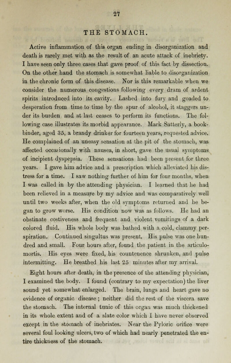 THE STOMACH. Active inflammation of this organ ending in disorganization and death is rarely met with as the result of an acute attack of inebriety. I have seen only three cases that gave proof of this fact by dissection. On the other hand the stomach is somewhat liable to disorganization in the chronic form of this disease. Nor is this remarkable when we consider the numerous congestions following every dram of ardent spirits introduced into its cavity. Lashed into fury and goaded to desperation from time to time by the spur of alcohol, it staggers un- der its burden and at last ceases to perform its functions. The fol- lowing case illustrates its morbid appearance. Mark Satterly, a book- binder, aged 35, a brandy drinker for fourteen years, requested advice. He complained of an uneasy sensation at the pit of the stomach, was affected occasionally with nausea, in short, gave the usuai symptoms of incipient dyspepsia. These sensations had been present for three years. I gave him advice and a prescription which alleviated his dis- tress for a time. I saw nothing further of him for four months, when I was called in by the attending physician. I learned that he had been relieved in a measure by my advice and was comparatively well until two weeks after, when the old symptoms returned and he be- gan to grow worse. His condition now was as follows. He had an obstinate costiveness and frequent and violent vomitings of a dark colored fluid. His whole body was bathed with a cold, clammy per- spiration. Continued singultus was present. His pulse was one hun- dred and small. Four hours after, found the patient in the artieulo- mortis. His eyes were fixed, his countenence shrunken, and pulse intermitting. He breathed his last 25 minutes after my arrival. Eight hours after death, in the presence of the attending physician, I examined the body. I found (contrary to my expectation) the liver sound yet somewhat enlarged. The brain, lungs and heart gave no evidence of organic disease ; neither did the rest of the viscera save the stomach. The internal tunic of this organ was much thickened in its whole extent and of a slate color which I have never observed except in the stomach of inebriates. Near the Pyloric orifice were several foul looking ulcers, two of which had nearly penetrated the en- tire thickness of the stomach.