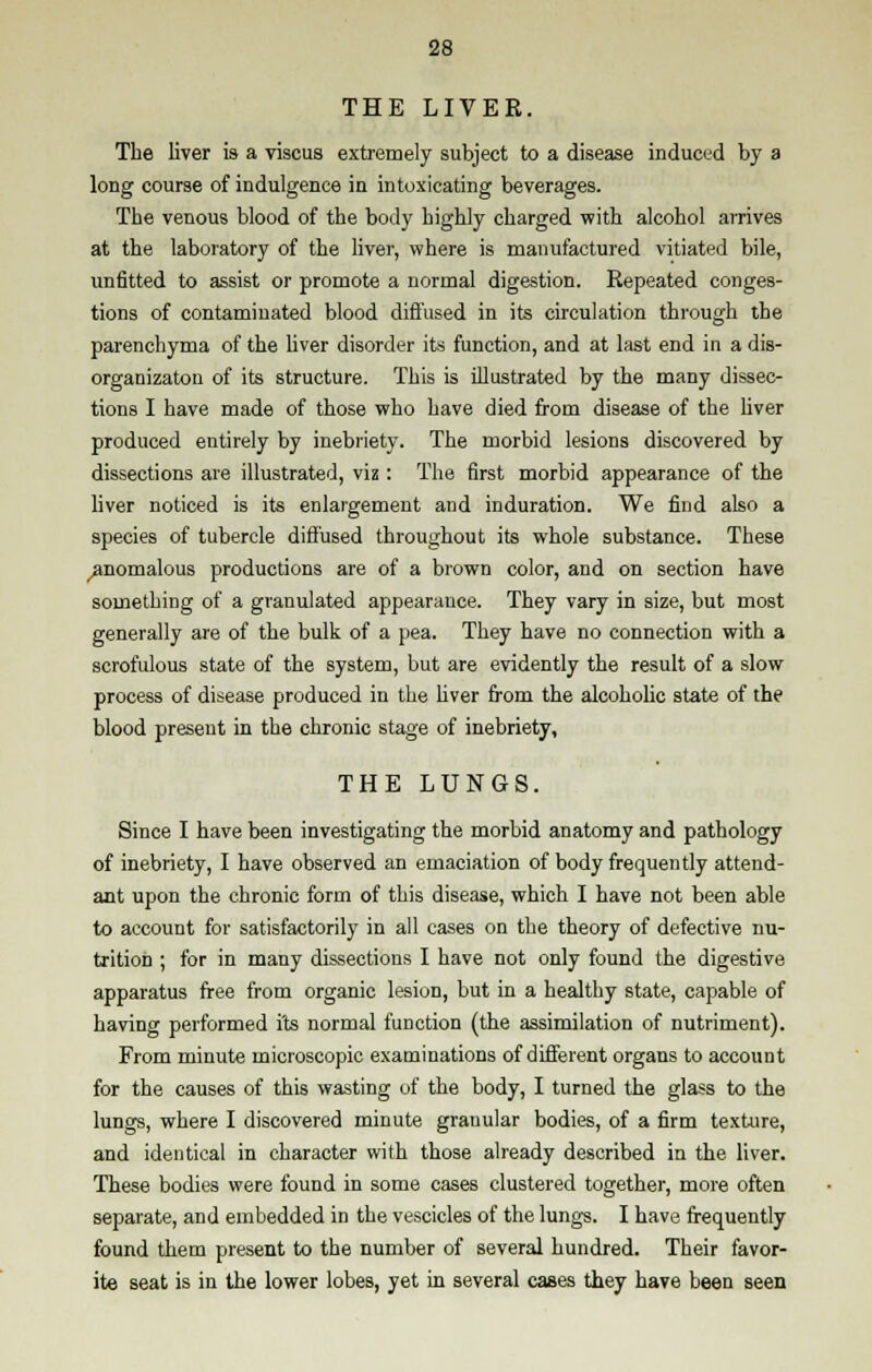 THE LIVER. The liver is a viscus extremely subject to a disease induced by a long course of indulgence in intoxicating beverages. The venous blood of the body highly charged with alcohol arrives at the laboratory of the liver, where is manufactured vitiated bile, unfitted to assist or promote a normal digestion. Repeated conges- tions of contaminated blood diffused in its circulation through the parenchyma of the liver disorder its function, and at last end in a dis- organizaton of its structure. This is illustrated by the many dissec- tions I have made of those who have died from disease of the liver produced entirely by inebriety. The morbid lesions discovered by dissections are illustrated, viz: The first morbid appearance of the liver noticed is its enlargement and induration. We find also a species of tubercle diffused throughout its whole substance. These ^anomalous productions are of a brown color, and on section have something of a granulated appearance. They vary in size, but most generally are of the bulk of a pea. They have no connection with a scrofulous state of the system, but are evidently the result of a slow process of disease produced in the hver from the alcoholic state of the blood present in the chronic stage of inebriety, THE LUNGS. Since I have been investigating the morbid anatomy and pathology of inebriety, I have observed an emaciation of body frequently attend- ant upon the chronic form of this disease, which I have not been able to account for satisfactorily in all cases on the theory of defective nu- trition ; for in many dissections I have not only found the digestive apparatus free from organic lesion, but in a healthy state, capable of having performed its normal function (the assimilation of nutriment). From minute microscopic examinations of different organs to account for the causes of this wasting of the body, I turned the glass to the lungs, where I discovered minute granular bodies, of a firm texture, and identical in character with those already described in the liver. These bodies were found in some cases clustered together, more often separate, and embedded in the vescicles of the lungs. I have frequently found them present to the number of several hundred. Their favor- ite seat is in the lower lobes, yet in several cases they have been seen