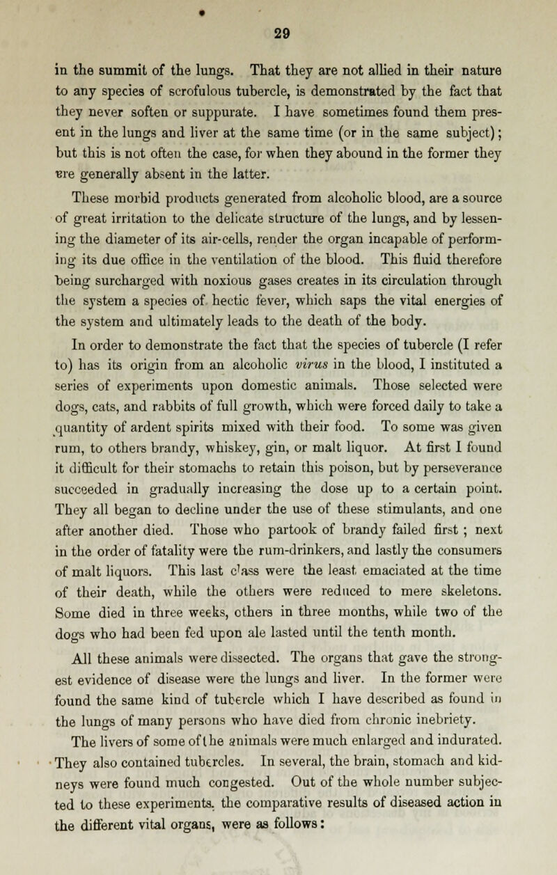 in the summit of the lungs. That they are not allied in their nature to any species of scrofulous tubercle, is demonstrated by the fact that they never soften or suppurate. I have sometimes found them pres- ent in the lungs and liver at the same time (or in the same subject); but this is not often the case, for when they abound in the former they we generally absent in the latter. These morbid products generated from alcoholic blood, are a source of great irritation to the delicate structure of the lungs, and by lessen- ing the diameter of its air-cells, render the organ incapable of perform- ing its due office in the ventilation of the blood. This fluid therefore being surcharged with noxious gases creates in its circulation through the system a species of hectic fever, which saps the vital energies of the system and ultimately leads to the death of the body. In order to demonstrate the fact that the species of tubercle (I refer to) has its origin from an alcoholic virus in the blood, I instituted a series of experiments upon domestic animals. Those selected were dogs, cats, and rabbits of full growth, which were forced daily to take a quantity of ardent spirits mixed with their food. To some was given rum, to others brandy, whiskey, gin, or malt liquor. At first I found it difficult for their stomachs to retain this poison, but by perseverance succeeded in gradually increasing the dose up to a certain point. They all began to decline under the use of these stimulants, and one after another died. Those who partook of brandy failed first ; next in the order of fatality were the rum-drinkers, and lastly the consumers of malt liquors. This last c'ass were the least emaciated at the time of their death, while the others were reduced to mere skeletons. Some died in three weeks, others in three months, while two of the dogs who had been fed upon ale lasted until the tenth month. All these animals were dissected. The organs that gave the strong- est evidence of disease were the lungs and liver. In the former were found the same kind of tubercle which I have described as found in the lungs of many persons who have died from chronic inebriety. The livers of some of the animals were much enlarged and indurated. ■ They also contained tubercles. In several, the brain, stomach and kid- neys were found much congested. Out of the whole number subjec- ted to these experiments, the comparative results of diseased action in the different vital organs, were as follows: