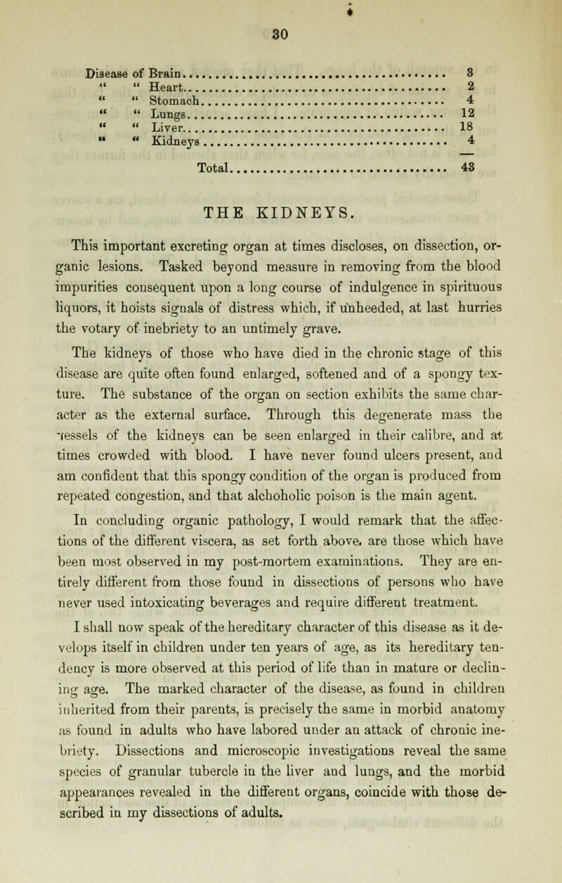 Disease of Brain 8 Heart 2 Stomach 4 Lungs 12 Liver. 18 Kidneys 4 Total 43 THE KIDNEYS. This important excreting organ at times discloses, on dissection, or- ganic lesions. Tasked beyond measure in removing from the blood impurities consequent upon a long course of indulgence in spirituous liquors, it hoists signals of distress which, if unheeded, at last hurries the votary of inebriety to an untimely grave. The kidneys of those who have died in the chronic stage of this disease are quite often found enlarged, softened and of a spongy tex- ture. The substance of the organ on section exhibits the same char- acter as the external surface. Through this degenerate mass the -fessels of the kidneys can be seen enlarged in their calibre, and at times crowded with blood. I have never found ulcers present, and am confident that this spongy condition of the organ is produced from repeated congestion, and that alchoholic poison is the main agent. In concluding organic pathology, I would remark that the affec- tions of the different viscera, as set forth above, are those which have been most observed in my post-mortem examinations. They are en- tirely different from those found in dissections of persons who have never used intoxicating beverages and require different treatment. I shall now speak of the hereditary character of this disease as it de- velops itself in children under ten years of age, as its hereditary ten- dency is more observed at this period of life than in mature or declin- ing age. The marked character of the disease, as found in children inherited from their parents, is precisely the same in morbid anatomy as found in adults who have labored under an attack of chrouic ine- briety. Dissections and microscopic investigations reveal the same species of granular tubercle in the liver and lungs, and the morbid appearances revealed in the different organs, coincide with those de- scribed in my dissections of adults.
