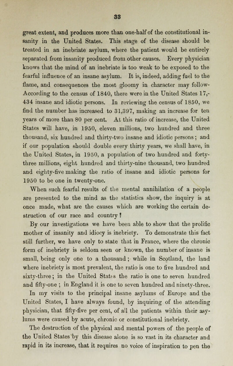 great extent, and produces more than one-half of the constitutional in- sanity in the United States. This stage of the disease should be treated in an inebriate asylum, where the patient would be entirely separated from insanity produced from other causes. Every physician knows that the mind of an inebriate is too weak to be exposed to the fearful influence of an insane asylum. It is, indeed, adding fuel to the flame, and consequences the most gloomy in character may follow- According to the census of 1840, there were in the United States 17,- 434 insane and idiotic persons. In reviewing the census of 1850, we find the number has increased to 31,397, making an increase for ten years of more than 80 per cent. At this ratio of increase, the United States will have, in 1950, eleven millions, two hundred and three thousand, six hundred and thirty-two insane and idiotic persons ; and if our population should double every thirty years, we shall have, in the United States, in 1950, a population of two hundred and forty- three millions, eight hundred and thirty-nine thousand, two hundred and eighty-five making the ratio of insane and idiotic persons for 1950 to be one in twenty-one. When such fearful results of the mental annihilation of a people are presented to the mind as the statistics show, the inquiry is at once made, what are the causes which are working the certain de- struction of our race and country ! By our investigations we have been able to show that the prolific mother of insanity and idiocy is inebriety. To demonstrate this fact still further, we have only to state that in France, where the chronic form of inebriety is seldom seen or known, the number of insane is small, being only one to a thousand; while in Scotland, the land where inebriety is most prevalent, the ratio is one to five hundred and sixty-three; in the United States the ratio is one to seven hundred and fifty-one ; in England it is one to seven hundred and ninety-three. In my visits to the principal insane asylums of Europe and the United States, I have always found, by inquiring of the attending physician, that fifty-five per cent, of all the patients within their asy- lums were caused by acute, chronic or constitutional inebriety. The destruction of the physical and mental powers of the people of the United States by this disease alone is so vast in its character and rapid in its increase, that it requires no voice of inspiration to pen the
