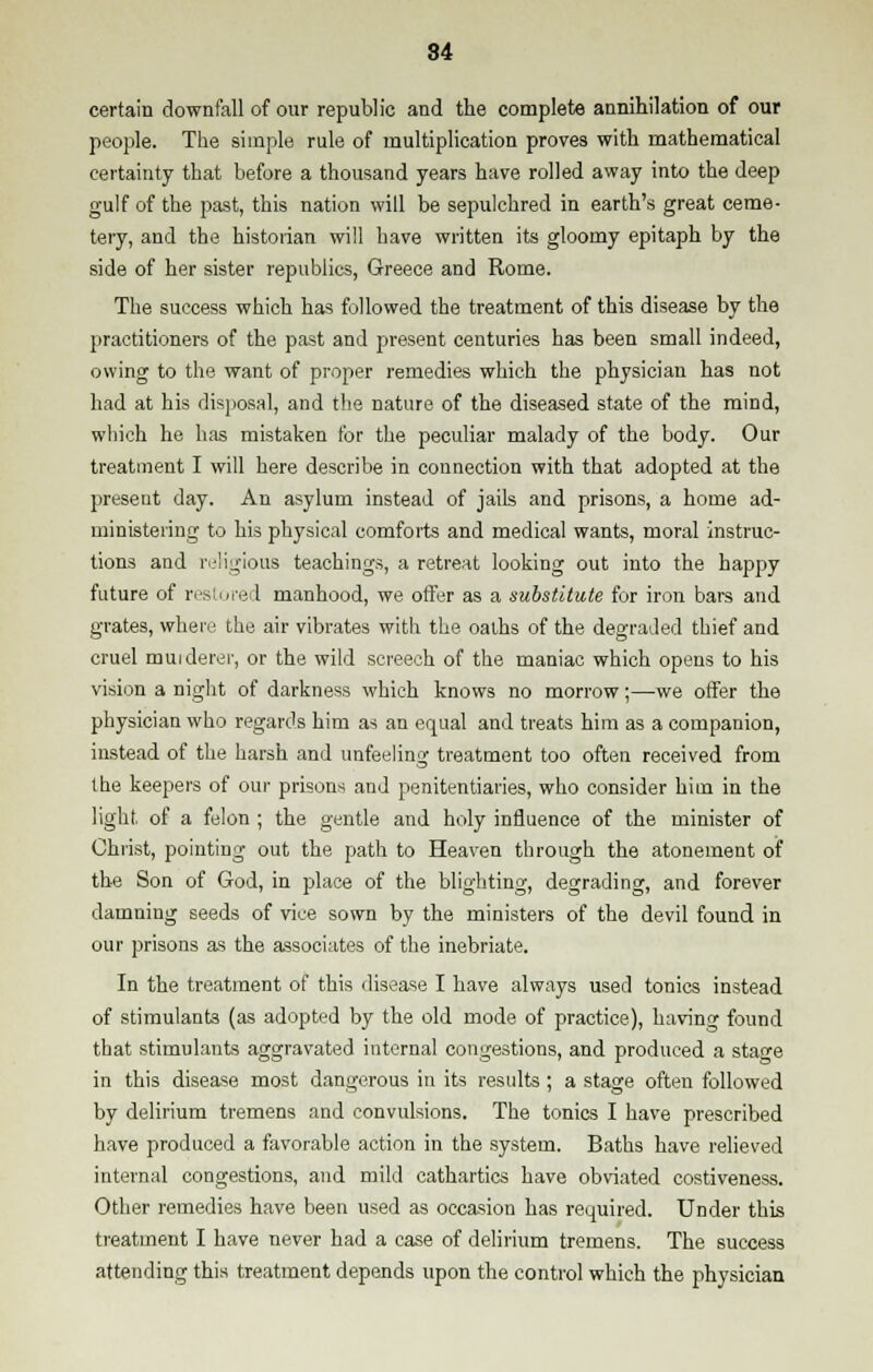 certain downfall of our republic and the complete annihilation of our people. The simple rule of multiplication proves with mathematical certainty that before a thousand years have rolled away into the deep gulf of the past, this nation will be sepulchred in earth's great ceme- tery, and the historian will have written its gloomy epitaph by the side of her sister republics, Greece and Rome. The success which has followed the treatment of this disease by the practitioners of the past and present centuries has been small indeed, owing to the want of proper remedies which the physician has not had at his disposal, and the nature of the diseased state of the mind, which he has mistaken for the peculiar malady of the body. Our treatment I will here describe in connection with that adopted at the present day. An asylum instead of jails and prisons, a home ad- ministering to his physical comforts and medical wants, moral instruc- tions and religious teachings, a retreat looking out into the happy future of restored manhood, we offer as a substitute for iron bars and grates, where the air vibrates with the oaths of the degraded thief and cruel murderer, or the wild screech of the maniac which opens to his vision a night of darkness which knows no morrow;—we offer the physician who regards him as an equal and treats him as a companion, instead of the harsh and unfeeling treatment too often received from the keepers of our prisons and penitentiaries, who consider him in the light of a felon ; the gentle and holy influence of the minister of Christ, pointing out the path to Heaven through the atonement of the Son of God, in place of the blighting, degrading, and forever damning seeds of vice sown by the ministers of the devil found in our prisons as the associates of the inebriate. In the treatment of this disease I have always used tonics instead of stimulants (as adopted by the old mode of practice), having found that stimulants aggravated internal congestions, and produced a stage in this disease most dangerous in its results ; a stage often followed by delirium tremens and convulsions. The tonics I have prescribed have produced a favorable action in the system. Baths have relieved internal congestions, and mild cathartics have obviated costiveness. Other remedies have been used as occasion has required. Under this treatment I have never had a case of delirium tremens. The success attending this treatment depends upon the control which the physician