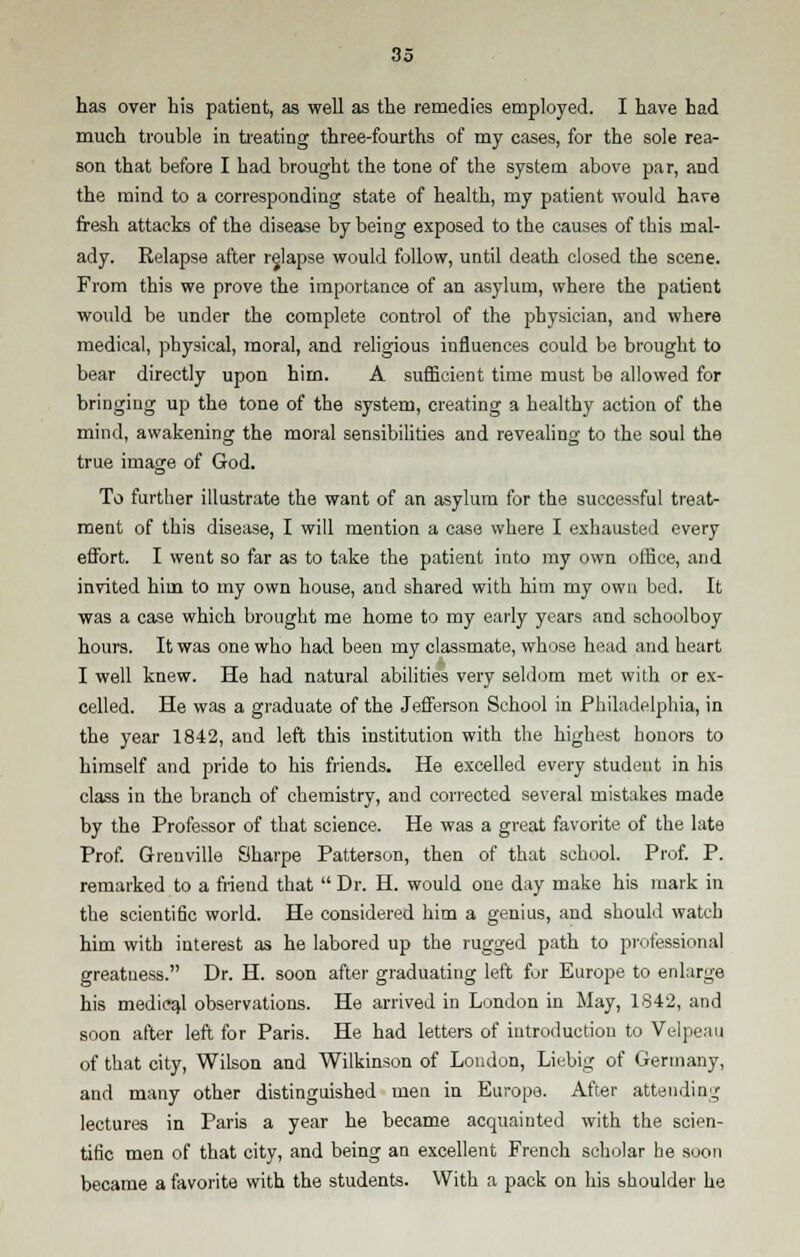 has over his patient, as well as the remedies employed. I have had much trouble in treating three-fourths of my cases, for the sole rea- son that before I had brought the tone of the system above par, and the mind to a corresponding state of health, my patient would hare fresh attacks of the disease by being exposed to the causes of this mal- ady. Relapse after relapse would follow, until death closed the scene. From this we prove the importance of an asylum, where the patient would be under the complete control of the physician, and where medical, physical, moral, and religious influences could be brought to bear directly upon him. A sufficient time must be allowed for bringing up the tone of the system, creating a healthy action of the mind, awakening the moral sensibilities and revealing to the soul the true image of God. To further illustrate the want of an asylum for the successful treat- ment of this disease, I will mention a case where I exhausted every effort. I went so far as to take the patient into my own office, and invited him to my own house, and shared with him my own bed. It was a case which brought me home to my early years and schoolboy hours. It was one who had been my classmate, whose head and heart I well knew. He had natural abilities very seldom met with or ex- celled. He was a graduate of the Jefferson School in Philadelphia, in the year 1842, and left this institution with the highest honors to himself and pride to his friends. He excelled every student in his class in the branch of chemistry, and corrected several mistakes made by the Professor of that science. He was a great favorite of the late Prof. Grenville Sharpe Patterson, then of that school. Prof. P. remarked to a friend that  Dr. H. would one day make his mark in the scienti6c world. He considered him a genius, and should watch him with interest as he labored up the rugged path to professional greatness. Dr. H. soon after graduating left for Europe to enlarge his medical observations. He arrived in London in May, 1842, and soon after left for Paris. He had letters of introduction to Velpeau of that city, Wilson and Wilkinson of Loudon, Licbig of Germany, and many other distinguished men in Europe. After attending lectures in Paris a year he became acquainted with the scien- tific men of that city, and being an excellent French scholar he soon became a favorite with the students. With a pack on his shoulder he