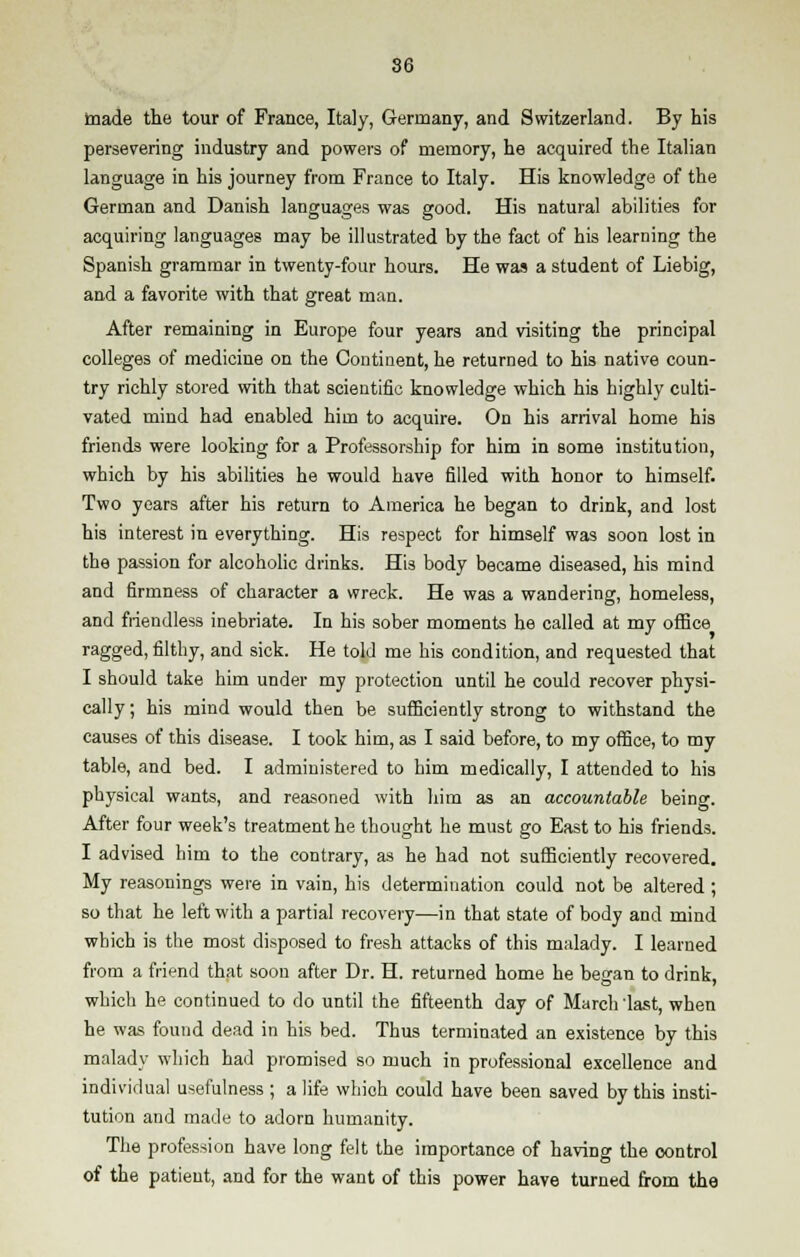 made the tour of France, Italy, Germany, and Switzerland. By his persevering industry and powers of memory, he acquired the Italian language in his journey from France to Italy. His knowledge of the German and Danish languages was good. His natural abilities for acquiring languages may be illustrated by the fact of his learning the Spanish grammar in twenty-four hours. He was a student of Liebig, and a favorite with that great man. After remaining in Europe four years and visiting the principal colleges of medicine on the Continent, he returned to his native coun- try richly stored with that scientific knowledge which his highly culti- vated mind had enabled him to acquire. On his arrival home his friends were looking for a Professorship for him in some institution, which by his abilities he would have filled with honor to himself. Two years after his return to America he began to drink, and lost his interest in everything. His respect for himself was soon lost in the passion for alcoholic drinks. His body became diseased, his mind and firmness of character a wreck. He was a wandering, homeless, and friendless inebriate. In his sober moments he called at my office ragged, filthy, and sick. He told me his condition, and requested that I should take him under my protection until he could recover physi- cally ; his mind would then be sufficiently strong to withstand the causes of this disease. I took him, as I said before, to my office, to my table, and bed. I administered to him medically, I attended to his physical wants, and reasoned with him as an accountable being. After four week's treatment he thought he must go East to his friends. I advised him to the contrary, as he had not sufficiently recovered. My reasonings were in vain, his determination could not be altered ; so that he left with a partial recovery—in that state of body and mind which is the most disposed to fresh attacks of this malady. I learned from a friend that soon after Dr. H. returned home he began to drink, which he continued to do until the fifteenth day of March 'last, when he was found dead in his bed. Thus terminated an existence by this malady which had promised so much in professional excellence and individual usefulness ; a life which could have been saved by this insti- tution and made to adorn humanity. The profession have long felt the importance of having the control of the patient, and for the want of this power have turned from the