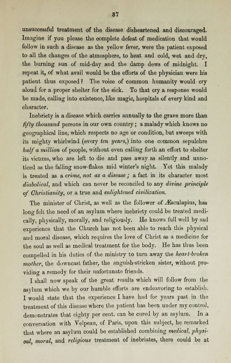 unsuccessful treatment of the disease disheartened and discouraged. Imagine if you please the complete defeat of medication that would follow in such a disease as the yellow fever, were the patient exposed to all the changes of the atmosphere, to heat and cold, wet and dry, the burning sun of mid-day and the damp dews of midnight. I repeat it, of what avail would be the efforts of the physician were his patient thus exposed? The voice of common humanity would cry aloud for a proper shelter for the sick. To that cry a response would be made, calling into existence, like magic, hospitals of every kind and character. Inebriety is a disease which carries annually to the grave more than fifty thousand persons in our own country; a malady which knows no geographical line, which respects no age or condition, but sweeps with its mighty whirlwind (every ten years,) into one common sepulchre half a million of people, without even calling forth an effort to shelter its victims, who are left to die and pass away as silently and unno- ticed as the falling snow-flakes mid winter's night. Yet this malady is treated as a crime, not as a disease ; a fact in its character most diabolical, and which can never be reconciled to any divine principle of Christianity, or a true and enlightened civilization. The minister of Christ, as well as the follower of JEsculapius, has long felt the need of an asylum where inebriety could be treated medi- cally, physically, morally, and religiously. He knows full well by sad experience that the Church has not been able to reach this physical and moral disease, which requires the love of Christ as a medicine for the soul as well as medical treatment for the body. He has thus been compelled in his duties of the ministry to turn away the heart-broken mother, the downcast father, the anguish-stricken sister, without pro- viding a remedy for their unfortunate friends. I shall now speak of the great results which will follow from the asylum which we by our humble efforts are endeavoring to establish. I would state that the experience I have had for years past in the treatment of this disease where the patient has been under my control, demonstrates that eighty per cent, can be cured by an asylum. In a conversation with Velpeau, of Paris, upon this subject, he remarked that where an asylum could be established combining medical, physi- cal moral and religious treatment of inebriates, there could be at