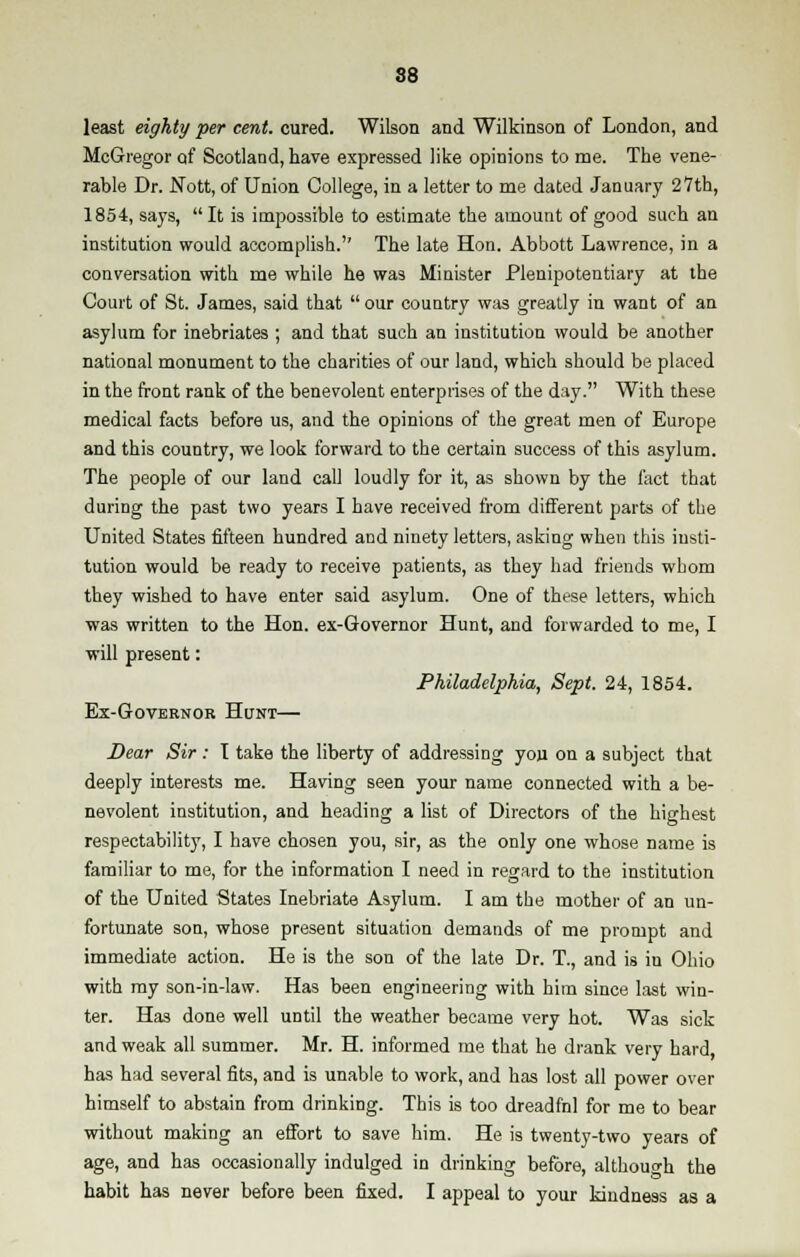 least eighty per cent, cured. Wilson and Wilkinson of London, and McGregor of Scotland, have expressed like opinions to me. The vene- rable Dr. Nott, of Union College, in a letter to me dated January 27th, 1854, says, It is impossible to estimate the amount of good such an institution would accomplish.'' The late Hon. Abbott Lawrence, in a conversation with me while he was Minister Plenipotentiary at the Court of St. James, said that our country was greatly in want of an asylum for inebriates ; and that such an institution would be another national monument to the charities of our land, which should be placed in the front rank of the benevolent enterprises of the day. With these medical facts before us, and the opinions of the great men of Europe and this country, we look forward to the certain success of this asylum. The people of our land call loudly for it, as shown by the fact that during the past two years I have received from different parts of the United States fifteen hundred and ninety letters, asking when this insti- tution would be ready to receive patients, as they had friends whom they wished to have enter said asylum. One of these letters, which was written to the Hon. ex-Governor Hunt, and forwarded to me, I will present: Philadelphia, Sept. 24, 1854. Ex-Governor Hunt— Dear Sir : I take the liberty of addressing you on a subject that deeply interests me. Having seen your name connected with a be- nevolent institution, and heading a list of Directors of the highest respectability, I have chosen you, sir, as the only one whose name is familiar to me, for the information I need in regard to the institution of the United States Inebriate Asylum. I am the mother of an un- fortunate son, whose present situation demands of me prompt and immediate action. He is the son of the late Dr. T., and is in Ohio with my son-in-law. Has been engineering with him since last win- ter. Has done well until the weather became very hot. Was sick and weak all summer. Mr. H. informed me that he drank very hard, has had several fits, and is unable to work, and has lost all power over himself to abstain from drinking. This is too dreadfnl for me to bear without making an effort to save him. He is twenty-two years of age, and has occasionally indulged in drinking before, although the habit has never before been fixed. I appeal to your kindness as a