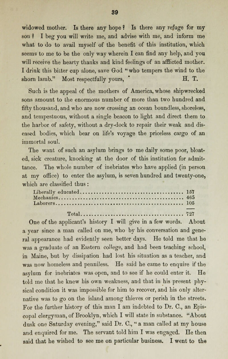 widowed mother. Is there any hope ? Is there any refuge for my sou ? I beg you will write me, and advise with me, and inform me what to do to avail myself of the benefit of this institution, which seems to me to be the only way wherein I can find any help, and you will receive the hearty thanks and kind feelings of an afflicted mother. I drink this biiter cup alone, save God who tempers the wind to the shorn lamb. Most respectfully yours, H. T. Such is the appeal of the mothers of America, whose shipwrecked sons amount to the enormous number of more than two hundred and fifty thousand, and who are now crossing an ocean boundless, shoreless, and tempestuous, without a single beacon to light and direct them to the harbor of safety, without a dry-dock to repair their weak and dis- eased bodies, which bear on life's voyage the priceless cargo of an immortal soul. The want of such an asylum brings to me daily some poor, bloat- ed, sick creature, knocking at the door of this institution for admit- tance. The whole number of inebriates who have applied (in person at my office) to enter the asylum, is seven hundred and tweoty-one, which are classified thus : Liberally educated 157 Mechanics 465 Laborers 105 Total 121 One of the applicant's history I will give in a few words. About a year since a man called on me, who by his conversation and gene- ral appearance had evidently seen better days. He told me that he was a graduate of an Eastern college, and had been teaching school, in Maine, but by dissipation had lost his situation as a teacher, and was now homeless and penniless. He said he came to enquire if the asylum for inebriates was open, and to see if he could enter it. He told me that he knew his own weakness, and that in his present phy- sical condition it was impossible for him to recover, and his only alter- native was to go on the island among thieves or perish in the streets. For the further history of this man I am indebted to Dr. C, an Epis- copal clergyman, of Brooklyn, which I will state in substance. About dusk one Saturday evening, said Dr. C, a man called at my house and enquired for me. The servant told him I was engaged. He then said that he wished to see me on particular business. I went to the