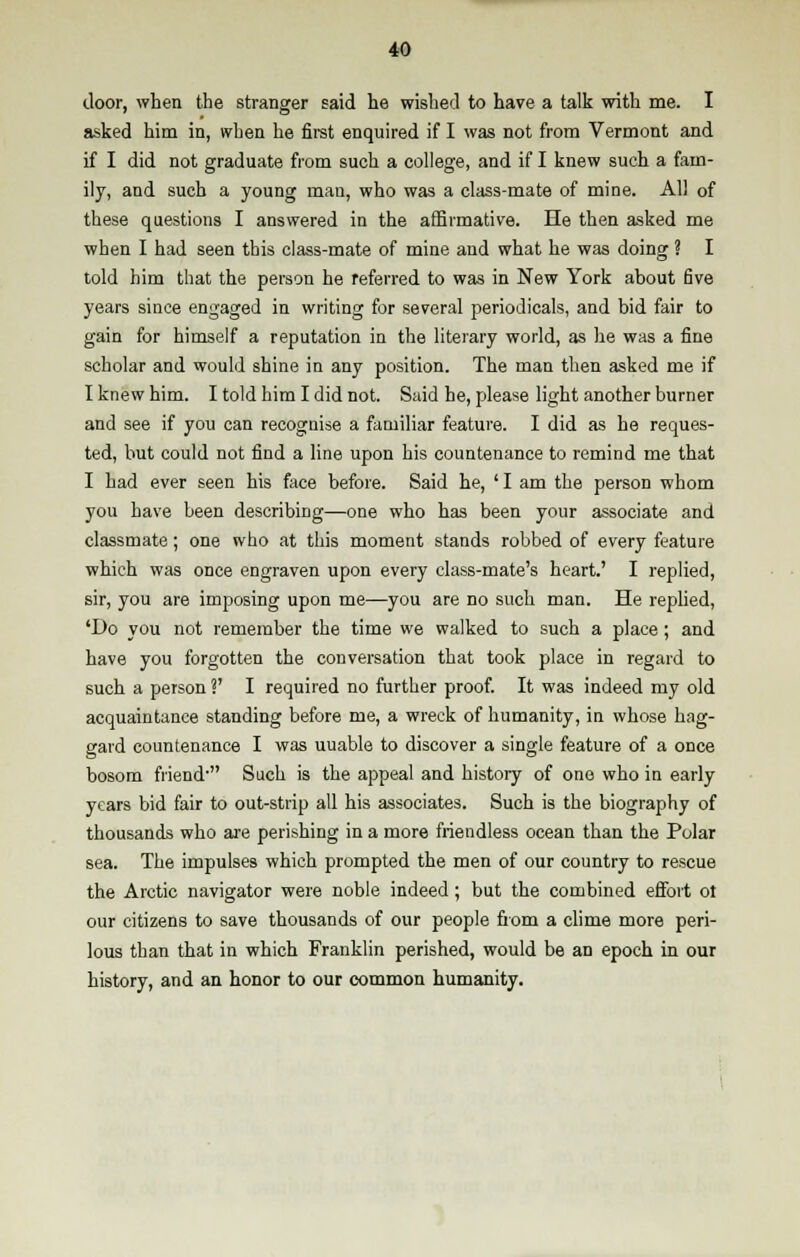 door, when the stranger said he wished to have a talk with me. I asked him in, when he first enquired if I was not from Vermont and if I did not graduate from such a college, and if I knew such a fam- ily, and such a young man, who was a class-mate of mine. All of these questions I answered in the affirmative. He then asked me when I had seen this class-mate of mine and what he was doing ? I told him that the person he referred to was in New York about five years since engaged in writing for several periodicals, and bid fair to gain for himself a reputation in the literary world, as he was a fine scholar and would shine in any position. The man then asked me if I knew him. I told him I did not. Said he, please light another burner and see if you can recognise a familiar feature. I did as he reques- ted, but could not find a line upon his countenance to remind me that I had ever seen his face before. Said he, 'I am the person whom you have been describing—one who has been your associate and classmate; one who at this moment stands robbed of every feature which was once engraven upon every class-mate's heart.' I replied, sir, you are imposing upon me—you are no such man. He replied, 'Do you not remember the time we walked to such a place; and have you forgotten the conversation that took place in regard to such a person V I required no further proof. It was indeed my old acquaintance standing before me, a wreck of humanity, in whose hag- gard countenance I was uuable to discover a single feature of a once bosom friend- Such is the appeal and history of one who in early years bid fair to out-strip all his associates. Such is the biography of thousands who are perishing in a more friendless ocean than the Polar sea. The impulses which prompted the men of our country to rescue the Arctic navigator were noble indeed ; but the combined effort ot our citizens to save thousands of our people from a clime more peri- lous than that in which Franklin perished, would be an epoch in our history, and an honor to our common humanity.