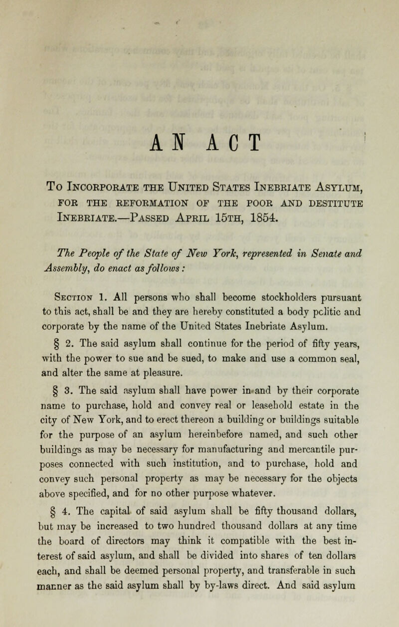 AI ACT To Incorporate the United States Inebriate Asylum, for the reformation of the poor and destitute Inebriate.—Passed April 15th, 1854. ■m The People of the State of New York, represented in Senate and Assembly, do enact as follows: Section 1. All persons who shall become stockholders pursuant to this act, shall be and they are hereby constituted a body politic and corporate by the name of the United States Inebriate Asylum. § 2. The said asylum shall continue for the period of fifty years, with the power to sue and be sued, to make and use a common seal, and alter the same at pleasure. § 3. The said asylum shall have power inland by their corporate name to purchase, hold and convey real or leasehold estate in the city of New York, and to erect thereon a building or buildings suitable for the purpose of an asylum hereinbefore named, and such other buildings as may be necessary for manufacturing and mercantile pur- poses connected with such institution, and to purchase, hold and convey such personal property as may be necessary for the objects above specified, and for no other purpose whatever. § 4. The capital of said asylum shall be fifty thousand dollars, but may be increased to two hundred thousand dollars at any time the board of directors may think it compatible with the best in- terest of said asylum, and shall be divided into shares of ten dollars each, and shall be deemed personal property, and transferable in such manner as the said asylum shall by by-laws direct. And said asylum