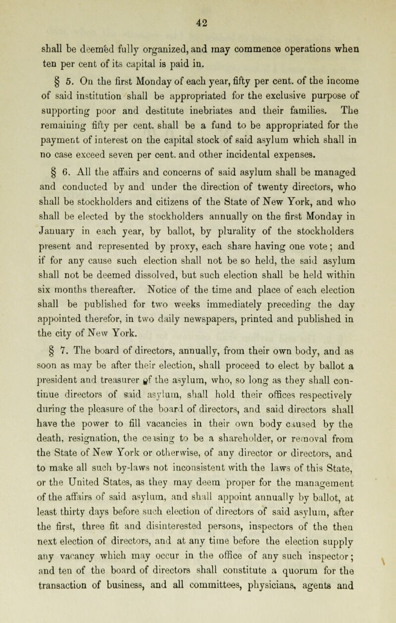shall be deemed fully organized, and may commence operations when ten per cent of its capital is paid in. § 5. On the first Monday of each year, fifty per cent, of the income of said institution shall be appropriated for the exclusive purpose of supporting poor and destitute inebriates and their families. The remaining fifty per cent, shall be a fund to be appropriated for the payment of interest on the capital stock of said asylum which shall in no case exceed seven per cent, and other incidental expenses. § 6. All the affairs and concerns of said asylum shall be managed and conducted by and under the direction of twenty directors, who shall be stockholders and citizens of the State of New York, and who shall be elected by the stockholders annually on the first Monday in January in each year, by ballot, by plurality of the stockholders present and represented by proxy, each share having one vote; and if for any cause such election shall not be so held, the said asylum shall not be deemed dissolved, but such election shall be held within six months thereafter. Notice of the time and place of each election shall be published for two weeks immediately preceding the day appointed therefor, in two daily newspapers, printed and published in the city of New York. § 7. The board of directors, annually, from their own body, and as soon as may be after their election, shall proceed to elect by ballot a president and treasurer flf the asylum, who, so long as they shall con- tinue directors of said asylum, shall hold their offices respectively during the pleasure of the board of directors, and said directors shall have the power to fill vacancies in their own body caused by the death, resignation, the ceasing to be a shareholder, or removal from the State of New York or otherwise, of any director or directors, and to make all such by-laws not inconsistent with the laws of this State, or the United States, as they may deem proper for the management of the affairs of said asylum, and shall appoint annually by ballot, at least thirty days before such election of directors of said asylum, after the first, three fit and disinterested persons, inspectors of the then next election of directors, and at any time before the election supply any vacancy which may occur in the office of any such inspector; and ten of the board of directors shall constitute a quorum for the transaction of business, and all committees, physicians, agents and