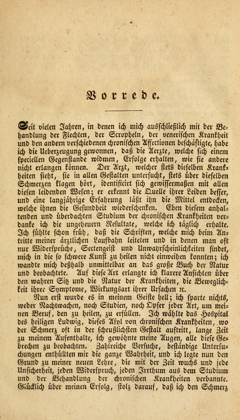 @ett bieten Sa()ren, in benen ic& mid^ öu^f^'eglic^ mit bet SSc^ ]S)ant)lun9 bcr g(ecl)ten, bei: ©cropI)eln, ber i)cnerifd[)en Ä>anff;eit unb ben anbcrn üetfcjjiebenen ctjrontfd^en 2£ffectionen befc()aftigtC; pabc ic& bic Uebctjeuguno gewonnen, bap t>ie to^te, n?elcbe fi^ einem fpecieUen ©eaenftanbe wibmen, ßrfolcje erf)aUen, wie fte mtberc nicbt erlangen fonnem ^er Zx^t, welcher ftetö biefelben ^xanU beiten fiebt, fie in allen ©eftalten unterfud[)t, j!etS ttbei: biefelben ^cbmerjen flogen bort, ibentificirt \iö) gewijTermagen mit allen biefen leibenben SSefen; er erfennt bie £luelle il;rer Mt>m beffer, unb eine langjdbrige drfabrung ld§t ibn t)k WiM entbeien, welcl)e i^nen t}k ©efunbbeit wieberfcbenfen* ^ben biefem an^ali tenben unb öberbad)ten ©tubium ber cf)ronifc!?cn Äranfbeiten üers banfe xd) i)k ungebeuern S^Jefultate, welcbe icb tdglic?) erhalte* Sfb füllte fcbon frub, bag bie ©cbriften, wel^e mlcb hdm Zm tritte meiner drgtlic|)en !i^aufbabn leiteten unb in benen man oft nur 2Blberf:prücbe, ©ectengeijt unb Unwabrfcbeinlicbfeiten fmbet, mid) in bie fo fcbwere ^un^; ju beilen nicbt einreiben fonnten; icb wanbtc micb begb^lb unmittelbar an ta^ große S5ucl> ber 9?atur unb hiohaö)UU. 2(uf biefe Zxt erlangte icb klarere 2(nfi'cbten übet; ben wabren @i^ unb t)k Statur ber ^ran^beiten, bie ^eweglic^^ Uli if)xcc ©pmptome, SOBirfungöart i{)rer Urfacben :c» S^^un erfi würbe eg in meinem ©elfte bell; icb fP^tte nid^tB, Weber 5^acl)twac|)en, nocb ©tubien, nod; Dpfer jeber Zxt, um meis nen ^eruf, Un ju \)üUn, §u erfüllen. Scb wä^lU ^a§ ^oö^ital beö beiligen ßubwig, bicfeö 2(fpl üon dbronifcben ÄranfReiten, wo ber ©cbmerj oft in ber fcbeuglicbflen @ej!alt au^txitt, lange Seit gu meinem 2{ufentl)alte, icb gewobntc meine 2(ugen, alle biefe ©e« brecben ju beobacbten» Sablreicbe S3erfucbe, bejldnbige Unterfus cbungen entl)üllten mir bie gange SBabrbeit; unb xä) legte nun ben (^runb gu meiner neuen ßebre, bie mit ber ^dt wud^S unb jebe Unficberbeit, jeben SSiberfprudf;, ic'ocn ^rrtbum au^ bem ©tubium unb ber löebanblung ber cbronifcben Äranfbeiten verbannte* ©lüdflici^ über meinen ßrfolg, jlolj barauf, bap ic() ben ©cjjmerj